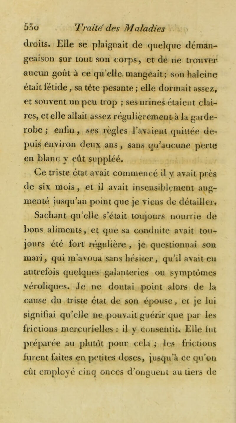 droits. Elle se plaignait de quelque déman- geaison sur tout son corps, et de ne trouver aucun goût à ce qu elle mangeait; son haleine était fétide, sa tète pesante ; elle dormait assez, et souvent un peu tr op ; ses urines étaient clai- res, et elle allait assez régulièrement à la garde- robe ; enfin, ses règles l avaient quittée de- puis environ deux ans, sans qu’aucune perte en blanc y eût suppléé. Ce triste état avait commencé il y avait près de six mois, et il avait insensiblement aug- menté jusqu’au point que je viens de détailler. Sachant qu’elle s’était toujours nourrie de bons aliments, et que sa conduite avait tou- jours été fort régulière , je questionnai sou mari, qui m'avoua sans hésiter, qu'il avait eu autrefois quelques galanteries ou symptômes véroliques. Je ne doutai point alors de la cause du triste état de son épouse, et je lui signifiai qu’elle ne pouvait guérir que par les frictions mercurielles : il y consentit. Elle lut préparée au plutôt pour cela ; les frictions lurent faites en petites doses, jusqu'à ce qu’on eût. employé cinq onces d’onguent au tiers de