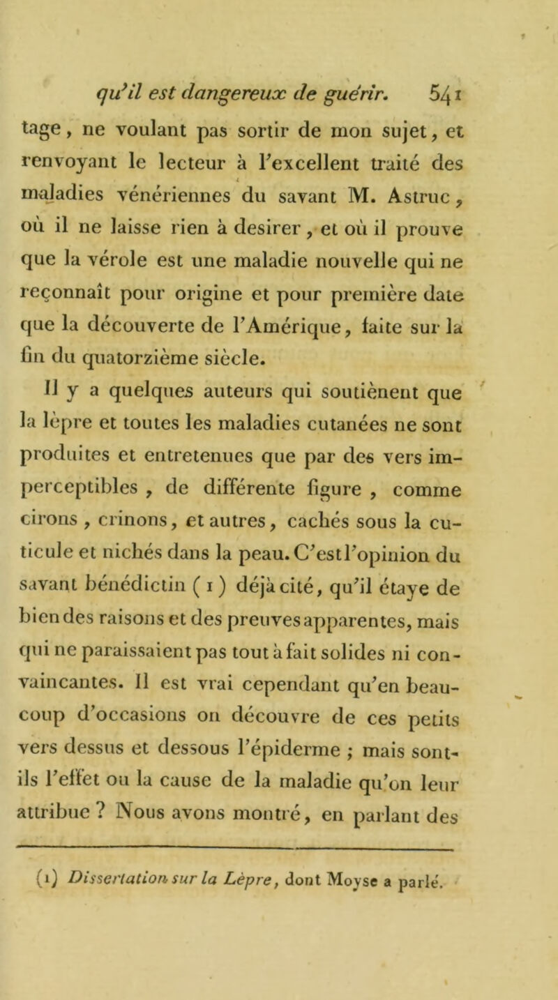 tage, ne voulant pas sortir de mon sujet, et renvoyant le lecteur à l'excellent traité des i maladies vénériennes du savant M. Astruc, où il ne laisse rien à desirer, et où il prouve que la vérole est une maladie nouvelle qui ne reconnaît pour origine et pour première date que la découverte de l'Amérique, laite sur la fin du quatorzième siècle. 11 y a quelques auteurs qui soutièneut que la lèpre et toutes les maladies cutanées ne sont produites et entretenues que par des vers im- perceptibles , de différente figure , comme cirons , crinons, et autres, cachés sous la cu- ticule et nichés dans la peau. C'est l'opinion du savant bénédictin ( i ) déjà cité, qu'il étaye de bien des raisons et des preuves apparentes, mais qui ne paraissaient pas tout à fait solides ni con- vaincantes. Il est vrai cependant qu'en beau- coup d’occasions on découvre de ces petits vers dessus et dessous l’épiderme ; mais sont- ils l'effet ou la cause de la maladie qu'on leur attribue? Nous avons montré, en parlant des (1) Dissertation sur la Lèpre, dont Moyse a parle.