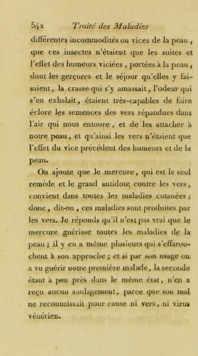 différentes incommodités ou vices de la peau , que ces insectes n'étaient que les suites et reflet des humeurs viciées , portées à la peau , dont les gerçures et le séjour qu’elles y fai- saient, la crasse qui s’y amassait, l’odeur qui s’en exhalait, étaient très-capables de faire éclore les semences des vers répandues dans l’air qui nous entoure , et de les attacher à notre peau, et qu'ainsi les vers n’étaient que l’effet du vice précédent des humeurs et de la peau. On ajoute que le mercure, qui est le seul remède et le grand antidote contre les vers, convient dans toutes les maladies cutanées ; donc , dit-on , ces maladies sont produites par les vers. Je réponds qu’il n’est pas vrai que le mercure guérisse toutes les maladies de la peau ; il y en a même plusieurs qui s'effarou- chent à son approche ; et si par son usage on a vu guérir notre première malade, la seconde étant à peu près dans le même état, n’en a reçu aucun soulagement, parce que son mal ne reconnaissait pour cause ni vers, ni virus vénérien.