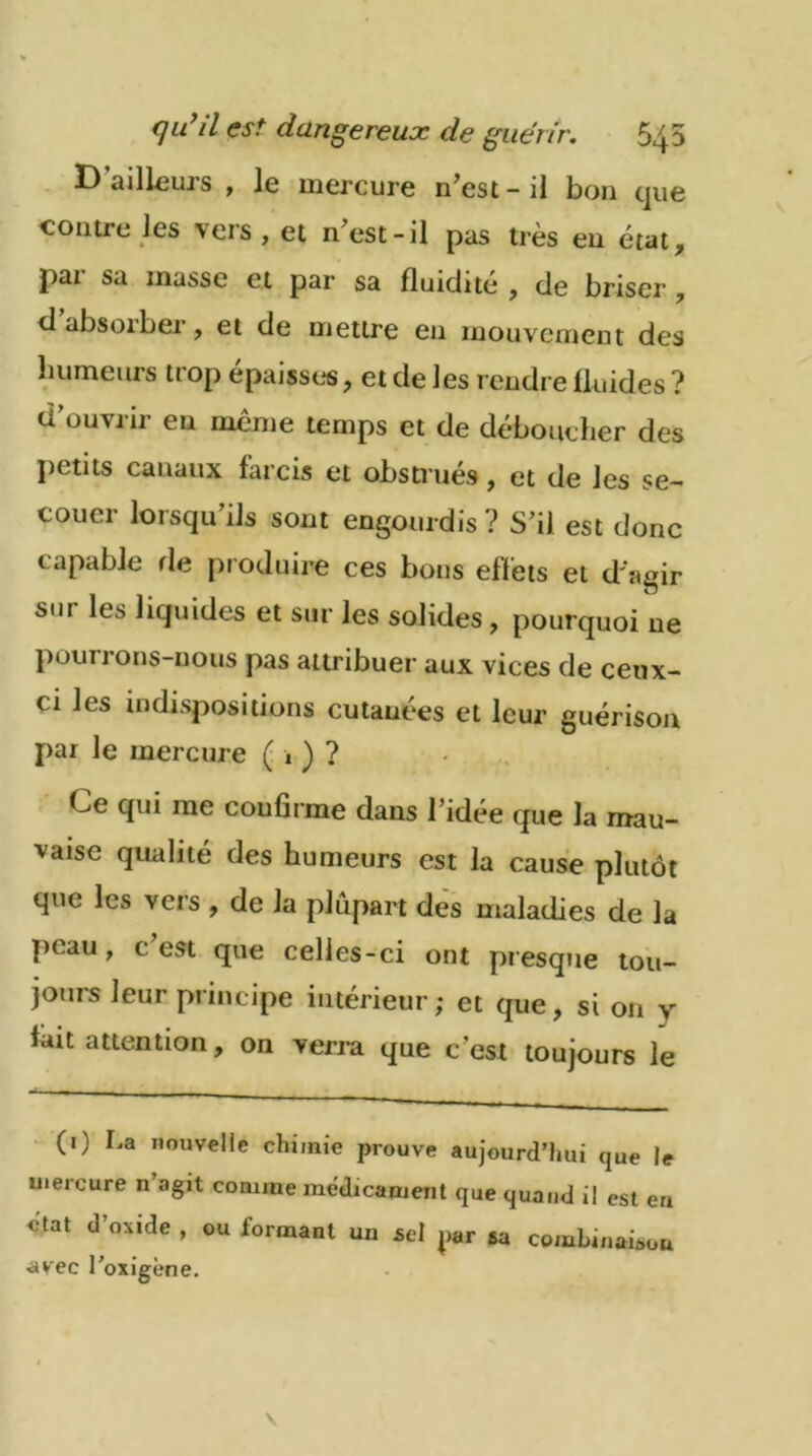 D ailleurs , le mercure n’est - il bon que 4 'ers , et n’est-il pas très en état, pai sa masse et par sa fluidité , de briser , d absorber, et de mettre en mouvement des humeurs ti op épaisses, et de les rendre fluides ? d’ouvrir en même temps et de déboucher des petits canaux farcis et obstrués , et de les se- couer lorsqu’ils sont engourdis? S’il est donc capable rie produire ces bons effets et d'agir sm les liquides et sur les solides , pourquoi ne pourrons-nous pas attribuer aux vices de ceux- ci les indispositions cutanées et leur guérison par le mercure ( 1 ) ? Ce qui me confirme dans 1 idée que la mau- vaise qualité des humeurs est la cause plutôt que les vers , de la plupart des maladies de la peau, c est que celles-ci ont presque tou- jours leur principe intérieur; et que, si on y fait attention, on verra que c’est toujours le (1) La nouvelle chimie prouve aujourd’hui que le mercure n’agit comme médicament que quand il est en ctat d’oxide , ou formant un sel pr sa combinaison •avec l’oxigène.