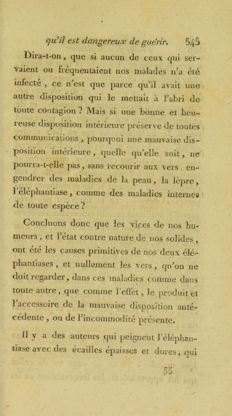 qu’il est dangereux de guérir. 545 Dira-t-on, que si aucun de ceux qui ser- vaient ou fréquentaient nos malades n’a été infecte , ce n’est que parce qu’il avait une autre disposition qui le mettait à l’abri de toute contagion ? Mais si une bonne et heu- reuse disposition intérieure préserve de toutes communications , pourquoi une mauvaise dis- position intérieure , quelle qu’elle soit, ne pourra-t-elle pas, sans recourir aux vers , en- gendi er des maladies de la peau, la lèpre, l’èléphantiase, comme des maladies internes de toute espèce? Concluons donc que les vices de nos hu- meurs , et l’état contre nature de nos solides , ont été les causes primitives de nos deux élé- phantiases , et nullement les vers , qu’on 11e doit regarder, dans ces maladies comme dans toute autre, que comme l’effet, le produit et 1 accessoire de la mauvaise disposition anté- cédente , ou de l’incommodité présente. 11 y a des auteurs qui peignent l’éléphan- tiase avec des écailles épaisses et dures, oui 55