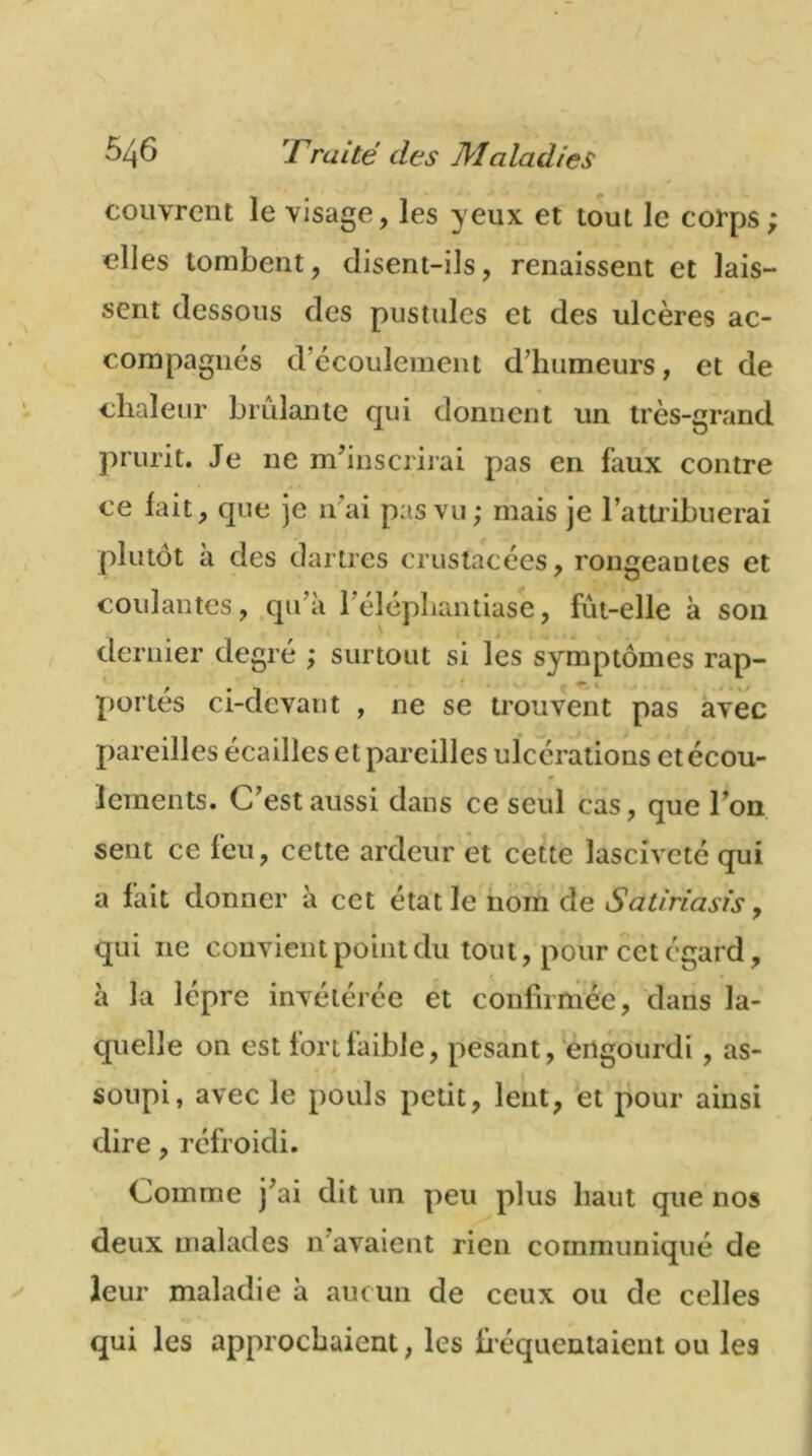 couvrent le visage, les yeux et tout le corps elles tombent, disent-ils, renaissent et lais- sent dessous des pustules et des ulcères ac- compagnés d’écoulement d’humeurs, et de chaleur brûlante qui donnent un très-grand prurit. Je ne m’inscrirai pas en faux contre ce lait, que je irai pas vu; mais je l’attribuerai plutôt à des dartres crustacées, rongeantes et coulantes, qu’à l’élépliantiase, fût-elle à son dernier degré ; surtout si les symptômes rap- portés ci-devant , ne se trouvent pas avec pareilles écailles et pareilles ulcérations et écou- lements. C’est aussi dans ce seul cas, que l’on sent ce feu, cette ardeur et cette lasciveté qui a fait donner à ect état le nom de Satiriasis, qui ne convient point du tout, pour cet égard, à la lèpre invétérée et confirmée, dans la- quelle on est fort faible, pesant, engourdi , as- soupi, avec le pouls petit, lent, et pour ainsi dire, réfroidi. Comme j’ai dit un peu plus haut que nos deux malades n avaient rien communiqué de leur maladie à aucun de ceux ou de celles qui les approchaient, les fréquentaient ou les * K