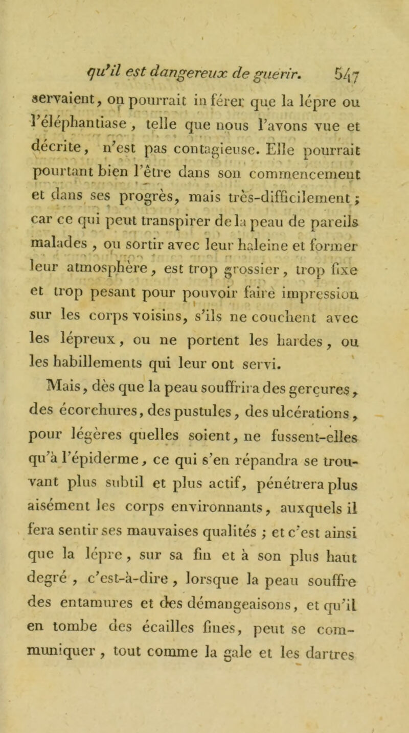 servaient, on pourrait inférer que la lèpre ou 1 eléphantiase, telle que nous l’avons vue et • * ^ * » « « ” ^ 9 décrite, n’est pas contagieuse. Elle pourrait pourtant bien l’être dans son commencement et dans ses progrès, mais très-difficilement ; car ce qui peut transpirer delà peau de pareils malades , ou sortir avec leur baleine et former ^ ï rr r\ ■* » ' f» r leur atmosphère, est trop grossier, trop fixe et trop pesant pour pouvoir faire impression, sur les corps voisins, s’ils ne couchent avec les lépreux, ou ne portent les hardes, ou les habillements qui leur ont servi. Mais, dès que la peau souffrira des gerçures , des écorchures, des pustules, des ulcérations, pour légères quelles soient, ne fussent-elles qu’à l’épiderme, ce qui s’en répandra se trou- vant plus subtil et plus actif, pénétrera plus aisément les corps environnants, auxquels il fera sentir ses mauvaises qualités ; et c’est ainsi que la lèpre, sur sa fin et à son plus haut degré , c’est-à-dire, lorsque la peau souffre des entamures et des démangeaisons, et qu’il en tombe des écailles fines, peut se com- muniquer , tout comme la gale et les dartres