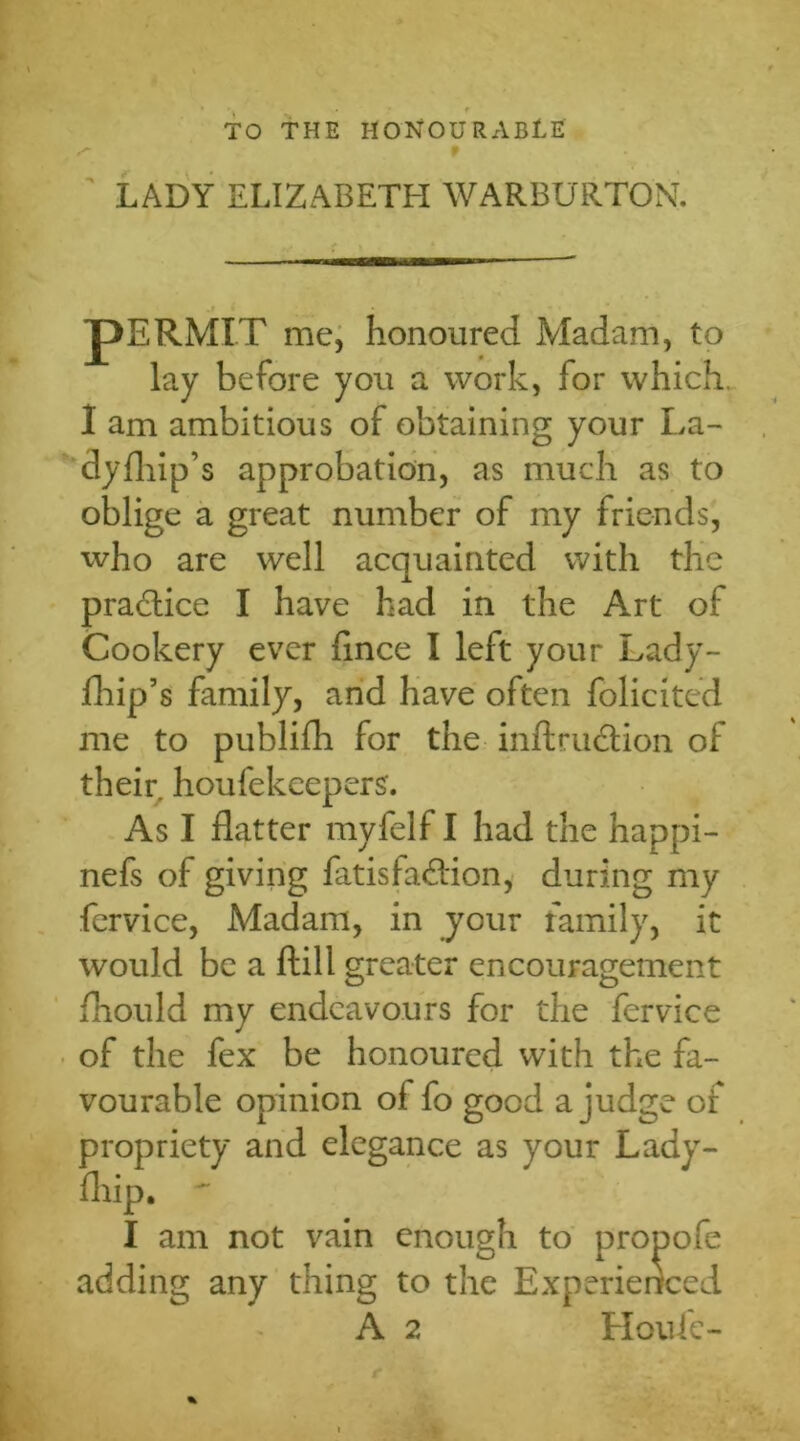 TO THE HONOURABLE LADY ELIZABETH WARBURTON. pERMIT me, honoured Madam, to lay before you a work, for which. I am ambitious of obtaining your La- dyfliip’s approbation, as much as to oblige a great number of my friends, who are well acquainted with the practice I have had in the Art ol Cookery ever flnce I left your Lady- drip’s family, and have often folicited me to publifh for the inftru&ion of their houfekcepers. As I flatter myfelf I had the happi- nefs of giving fatisfadtion, during my fervice, Madam, in your family, it would be a ftill greater encouragement fhould my endeavours for the fervice of the fex be honoured with the fa- vourable opinion of fo good a judge of propriety and elegance as your Lady- flrip. ~ I am not vain enough to propofe adding any thing to the Experienced A 2 Houfc- %