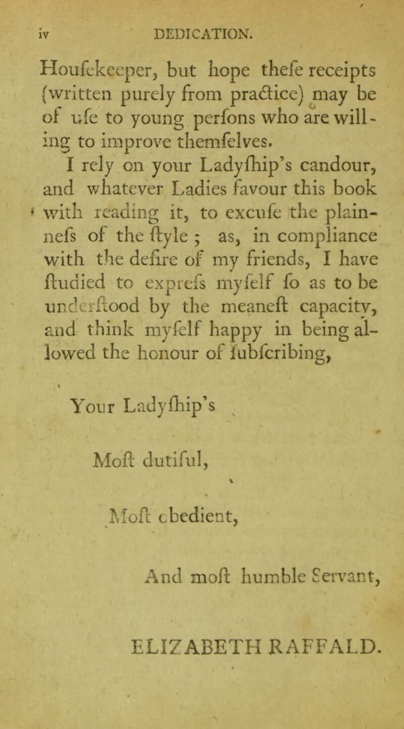 Houfekeeper, but hope thefe receipts (written purely from pra&ice) may be of ufe to young perfons who are will- ing to improve themfelves. I rely on your Ladyfhip’s candour, and whatever Ladies favour this book with reading it, to excule the plain- nefs of the ftyle ; as, in compliance with the defire of my friends, I have ftudied to exprefs rnyfelf fo as to be underftood by the meaneft capacity, and think rnyfelf happy in being al- lowed the honour of lubfcribing, i Your Ladyfhip’s # 9 Moft dutiful, Moft obedient, And moft humble Servant, ELIZABETH RAFFALD.