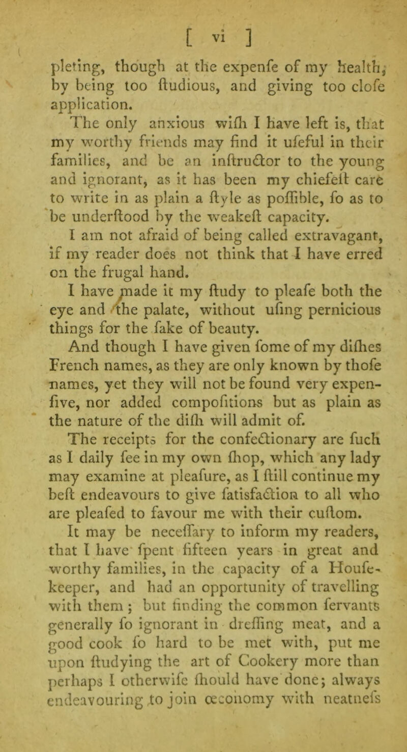 piering, though at the expenfe of my health, by being too ftudious, and giving too clofe application. The only anxious with I have left is, that my worthy friends may find it ufeful in their families, and be an inftruCtor to the young and ignorant, as it has been my chiefelt care to write in as plain a ftyle as poflible, fo as to be underftood by the weakeft capacity. I am not afraid of being called extravagant, if my reader does not think that I have erred on the frugal hand. I have piade it my ftudy to pleafe both the eye and the palate, without ufing pernicious things for the fake of beauty. And though I have given fome of my difhes French names, as they are only known by thofe names, yet they will not be found very expen- five, nor added compofitions but as plain as the nature of the dilli will admit of. The receipts for the confectionary are fuch as I daily fee in my own {hop, which any lady may examine at pleafure, as I (till continue my beft endeavours to give fatisfaCtion to all who are pleafed to favour me with their cuftom. It may be neceflary to inform my readers, that I have fpent fifteen years in great and worthy families, in the capacity of a Houfe- keeper, and had an opportunity of travelling with them ; but finding the common lervants generally fo ignorant in drefling meat, and a good cook fo hard to be met with, put me upon fiudying the art of Cookery more than perhaps I othervvife fhould have done; always endeavouring to join ceconomy with neatnefs