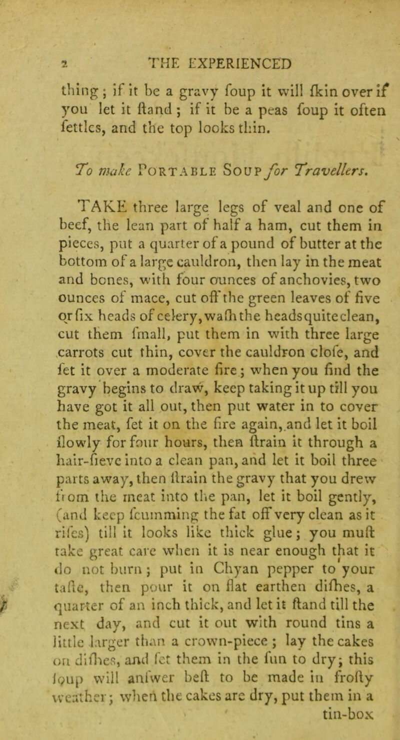 thing; if it be a gravy foup it will fkinoverif you let it ftand ; if it be a peas foup it often lettlcs, and the top looks thin. i % Io make Portable Sou? for Travellers. TAKE three large legs of veal and one of beef, the lean part of half a ham, cut them in pieces, put a quart er of a pound of butter at the bottom of a large cauldron, then lay in the meat and bones, with four ounces of anchovies, two ounces of mace, cut off the green leaves of five orfix heads of celery, wafh the headsquiteclean, cut them fmall, put them in with three large carrots cut thin, cover the cauldron clofe, and fet it over a moderate fire; when you find the gravy begins to draw, keep taking it up till you have got it all out, then put water in to cover the meat, fet it on the fire again, and let it boil flowly for four hours, then ftrain it through a hair-fieve into a clean pan, and let it boil three parts away, then llrain the gravy that you drew from the meat into the pan, let it boil gently, (and keep feumming the fat off very clean as it rifes) till it looks like thick glue; you mult take great care when it is near enough that it do not burn ; put in Chyan pepper to your tafie, then pour it on flat earthen difhes, a quarter of an inch thick, and let it ftand till the next day, and cut it out with round tins a jittle larger than a crown-piece ; lay the cakes on difhes, and fet them in the lun to dry; this Igup will aniwer heft to be made in frofty weather; when the cakes are dry, put them in a tin-box