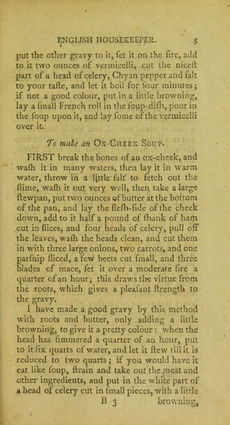 1 put the other gravy to it, fet it on the fire, add to it two ounces of vermicelli, cut the niced part of a head of celery, Chyan pepper and fait to your tade, and let it boil for four minutes; if not a good colour, put in a little browning, lay a fmall French roll in the fopp-difh, pour in the foup upon it, and lay fome of the vermicelli over it. To make an Ox-Cheek Soup. { • • .j ,. ’ I j i i * 1/ , t , r FIRST break the bones of an ox-chcek, and wafh it in many waters, then lay it in warm water, throw in a little fait to fetch out the dime, wafh it out very well, then take a large ftewpan, put two ounces of butter at the bottom of the pan, and lay the flefh-fide of the cheek down, add to it half a pound of flhank of ham cut in flices, and four heads of celery, pull off the leaves, wafh the heads clean, and cut them in with three large onions, two carrots, and one parfnip diced, a few beets cut fmall, and three blades of mace, fet it over a moderate lire a quarter of an hour; this draws the virtue from the roots, which gives a pleafant drength to the gravy. I have made a good gravy by this method with roots and butter, only adding a little browning, to give it a pretty colour : when the head has fimmered a quarter of an hour, put to it fix quarts of water, and let it dew till it is reduced to two quarts ; if you would have it eat like foup, drain and take out the jneat and other ingredients, and put in the white part of a head of celery cut in fmall pieces, with a little B 3 browning,