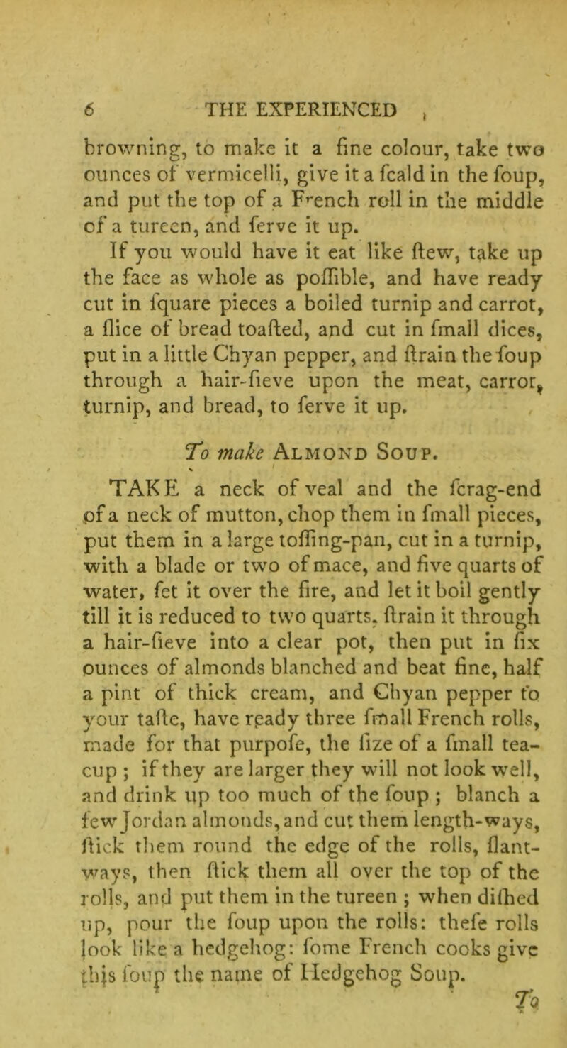 i brownine, to make it a fine colour, take two ounces of vermicelli, give it a fcald in the foup, and put the top of a French roll in the middle of a tureen, and ferve it up. If you would have it eat like flew, take up the face as whole as pofhble, and have ready cut in l'quare pieces a boiled turnip and carrot, a llice of bread toafted, and cut in fmall dices, put in a little Chyan pepper, and flrain the foup through a hair-fieve upon the meat, carroty turnip, and bread, to ferve it up. To make Almond Soup. . i TAKE a neck of veal and the fcrag-end pf a neck of mutton, chop them in fmall pieces, put them in a large tofling-pan, cut in a turnip, with a blade or two of mace, and five quarts of water, fet it over the fire, and let it boil gently till it is reduced to two quarts, flrain it through a hair-fieve into a clear pot, then put in fix ounces of almonds blanched and beat fine, half a pint of thick cream, and Chyan pepper to your tafle, have rpady three fmall French rolls, made for that purpofe, the llze of a fmall tea- cup ; if they are larger they will not look well, and drink up too much of the foup ; blanch a few Jordan almonds, and cut them length-ways, hick them round the edge of the rolls, flant- ways, then flick them all over the top of the rolls, and put them in the tureen ; when dilhed up, pour the foup upon the rolls: thefe rolls look like a hedgehog: fome French cooks give tbjs foup the name of Hedgehog Soup. T<*