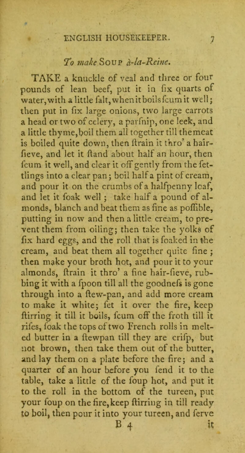 To ?nafaSoup a-In-Reine. TAKE a knuckle of veal and three or four pounds of lean beef, put it in fix quarts of water,with a little falt,whenitboilsfcumit well; then put in fix large onions, two large carrots a head or two of celery, a parfnip, one leek, and a little thy me,boil them all together till the meat is boiled quite down, then itrain it thro' a hair- fieve, and let it hand about half an hour, then feum it well, and clear it off gently from the fet- tlings into a clear pan; bcii half a pint of cream, and pour it on the crumbs of a halfpenny leaf, and let it foak well ; take half a pound of al- monds, blanch and beat them as fine as poffible, putting in now and then a little cream, to pre- vent them from oiling; then take the yolks of fix hard eggs, and the roll that is foaked in the cream, and beat them all together quite fine ; then make your broth hot, and pour it to your almonds, flrain it thro’ a fine hair-fieve, rub- bing it with a fpoon till all the goodnefs is gone through into a flew-pan, and add more cream to make it white; fet it over the fire, keep flirring it till it boils, feum off the froth till it rifes, foak the tops of two French rolls in melt- ed butter in a flewpan till they are crifp, but not brown, then take them out of the butter, and lay them on a plate before the fire; and a quarter of an hour before you fend it to the table, take a little of the foup hot, and put it to the roll in the bottom of the tureen, put your foup on the fire, keep flirring in till ready to boil, then pour it into your tureen, and ferve B 4 it