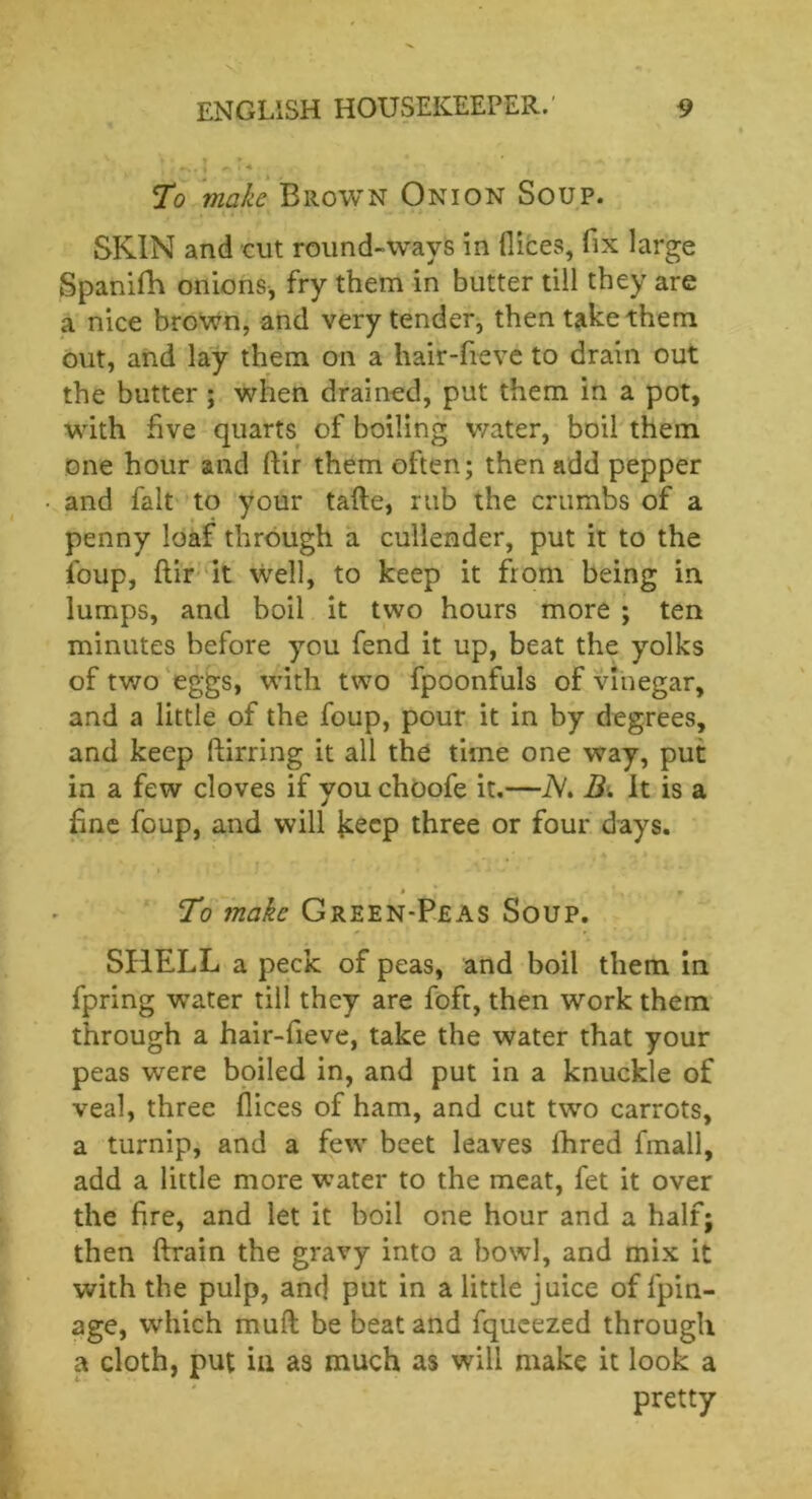 To make Brown Onion Soup. SKIN and cut round-ways in dices, fix large Spanifh onions, fry them in butter till they are a nice brown, and very tender, then take them out, and lay them on a hair-fieve to drain out the butter ; when drained, put them in a pot, with five quarts of boiling water, boil them one hour and ftir them often; then add pepper and fait to your tafte, rub the crumbs of a penny loaf through a cullender, put it to the foup, flir it well, to keep it from being in. lumps, and boil it two hours more ; ten minutes before you fend it up, beat the yolks of two eggs, with two fpoonfuls of vinegar, and a little of the foup, pour it in by degrees, and keep ftirring it all the time one way, put in a few cloves if you choofe it.—N. B& It is a fine foup, and will fcecp three or four days. __ » - r To make Green-Peas Soup. SHELL a peck of peas, and boil them in fpring water till they are foft, then work them through a hair-fieve, take the water that your peas were boiled in, and put in a knuckle of veal, three dices of ham, and cut two carrots, a turnip, and a few beet leaves fhred fmall, add a little more water to the meat, fet it over the fire, and let it boil one hour and a half; then drain the gravy into a bowl, and mix it with the pulp, and put in a little juice of fpin- age, which mud be beat and fqueezed through a cloth, put in as much as will make it look a pretty