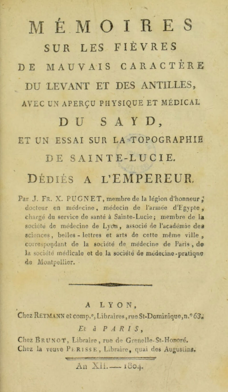 MÉMOIRES SUR LES FIÈVRES DE MAUVAIS CARACTÈRE DU LEVANT ET DES ANTILLES, AVEC UN APERÇU PHYSIQUE ET MÉDICAL DU S A Y D, ET UN ESSAI SUR LA TOPOGRAPHIE DE SAINTE-LUCIE. % Dédiés a l’EMPEREUR. Par J. Fs. X. PU G N ET, membre de la légion d’honneur ^ docteur en médecine, médecin de l’armée d’Egypte, chargé du service de santé à Sainte-Lucie; membre de la société de médecine de Lycfn , associé de l’académie de» sciences, belles - lettres et arts de cette même ville, correspondant de la société de médecine de Paris , de la société médicale et de la société de nuidetine-pratique de Montpellier. A LYON, Chez ReyMANN et comn.e, Libraires, rue St-Dominique,n.° 63m Et à PARIS, Chez R R U N o T, Libraire, rue de Grenelle-St-Honoré. Chez la veuve Pt risse, Libraire, quai des Augustin», Ail Xii. itiOq.. % T