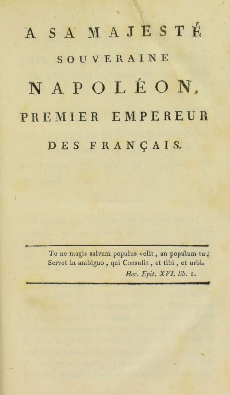 A SA MAJESTÉ SOUVERAINE NAPOLÉON, PREMIER EMPEREUR DES FRANÇAIS. Te ne magis salvum populus velit, an populum tu, Servet in ambiguo , qui Consulit, et tibi, et urbi. Hor. Epit. XVI. lib. i.