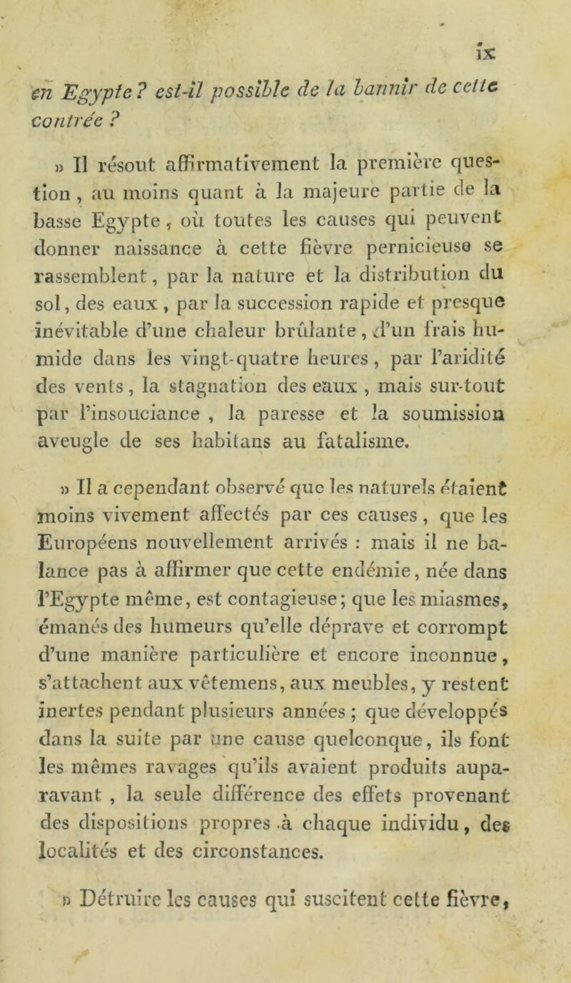 en Egypte? est-il possible de la bannir de celle contrée ? » Il résout affirmativement la première ques- tion , au moins quant à la majeure partie de la basse Egypte , où toutes les causes qui peuvent donner naissance à cette fièvre pernicieuse se rassemblent, par la nature et la distribution clu sol, des eaux , par la succession rapide et presque inévitable d’une chaleur brûlante , d’un frais hu- mide dans les vingt-quatre heures, par l’aridité des vents, la stagnation des eaux , mais surtout par l’insouciance , la paresse et la soumission aveugle de ses habitans au fatalisme. » Il a cependant observé que les naturels étaient moins vivement affectés par ces causes, que les Européens nouvellement arrivés : mais il ne ba- lance pas à affirmer que cette endémie, née dans l’Egypte meme, est contagieuse; que les miasmes, émanés des humeurs qu’elle déprave et corrompt d’une manière particulière et encore inconnue, s’attachent aux vêtemens, aux meubles, y restent inertes pendant plusieurs années ; que développés dans la suite par une cause quelconque, ils font les mêmes ravages qu’ils avaient produits aupa- ravant , la seule différence des effets provenant des dispositions propres à chaque individu, des localités et des circonstances. » Détruire les causes qui suscitent celte fièvre,