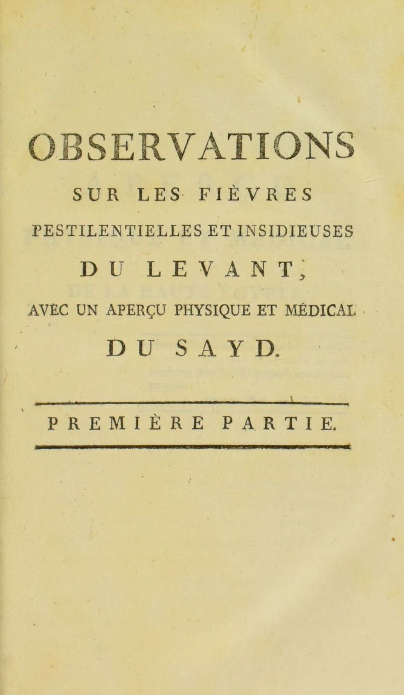 J OBSERVATIONS SUR LES FIÈVRES PESTILENTIELLES ET INSIDIEUSES du levant; AVEC UN APERÇU PHYSIQUE ET MÉDICAL D U S A Y D. PREMIÈRE PARTIE.