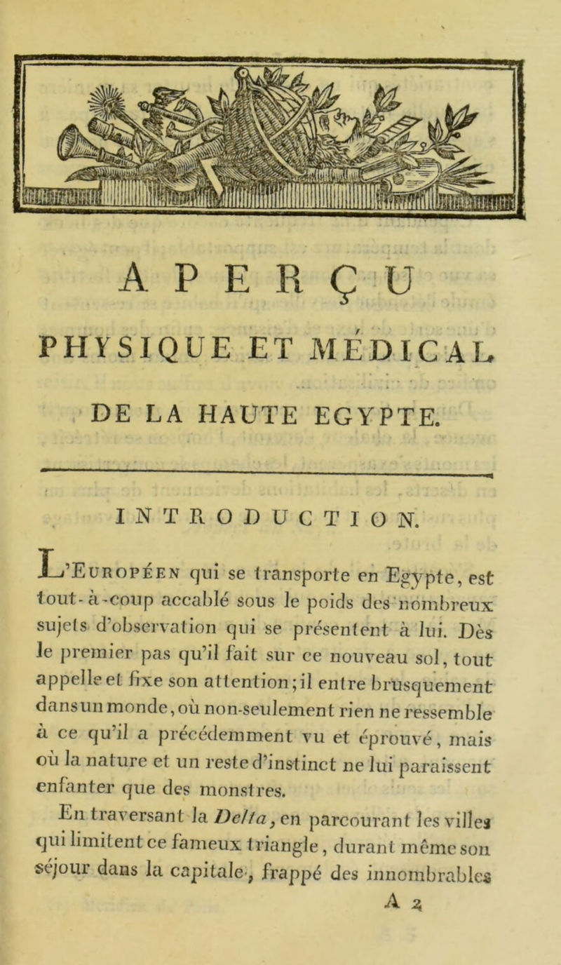 A P E R ÇU PHYSIQUE ET MÉDICAL • x. DE LA HAUTE EGYPTE. ■ ■ ■ , ■ : ; . -. i r INTRODUCTION. L’Européen qui se transporte en Egypte, est tout - à'Cou p accable sous le poids des nombreux sujels d’observation qui se présentent à lui. Dès le premier pas qu’il fait sur ce nouveau sol, tout appelle et fixe son attention;il entre brusquement dans un monde, où non-seulement rien ne ressemble à ce qu’il a précédemment vu et éprouvé, mais où la nature et un reste d’instinct ne lui paraissent enfanter que des monstres. En traversant la Dclfa,en parcourant les villes qui limitent ce fameux triangle, durant même son séjour dans la capitale-, frappé des innombrables