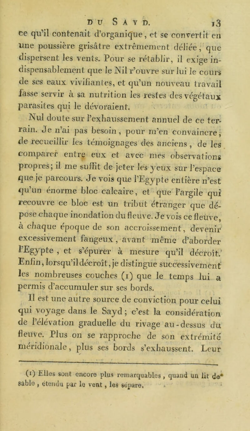 ce qu’il contenait d’organique, et se convertit en une poussière grisâtre extrêmement déliée, que dispersent les vents. Pour se rétablir, il exige in- dispensablement que le Nil l’ouvre sur lui le cours de ses eaux vivifiantes, et qu’un nouveau travail fasse servir à sa nutrition les restes des végétaux parasites qui le dévoraient. Nul doute sur l’exhaussement annuel de ce ter- rain. Je n’ai pas besoin, pour m’en convaincre, de recueillir les témoignages des anciens, de les comparer entre eux et avec mes observations propres; il me suffit de jeter les yeux sur l’espace que je parcours. Je vois que l’Egypte entière n’est qu’un énorme bloc calcaire, et que l’argile qui recouvre ce bloc est un tribut étranger que dé- pose chaque inondation du fleuve. Je vois ce fleuve, à chaque époque de son accroissement, devenir excessivement fangeux, avant même d’aborder l’Egypte , et s’épurer à mesure qu’il décroît. Enfin, lorsqu’il décroît, je distingue successivement les nombreuses couches (i) que le temps lui a permis d’accumuler sur ses bords. Il est une autre source de conviction pour celui qui voyage dans le Sayd ; c’est la considération de l’élévation graduelle du rivage au-dessus du fleuve. Plus on se rapproche de son extrémité méridionale, plus ses bords s’exhaussent. Leur s (x) Elles sont encore plus remarquables , quand un lit de* sable , étendu par le vent, les sépare.