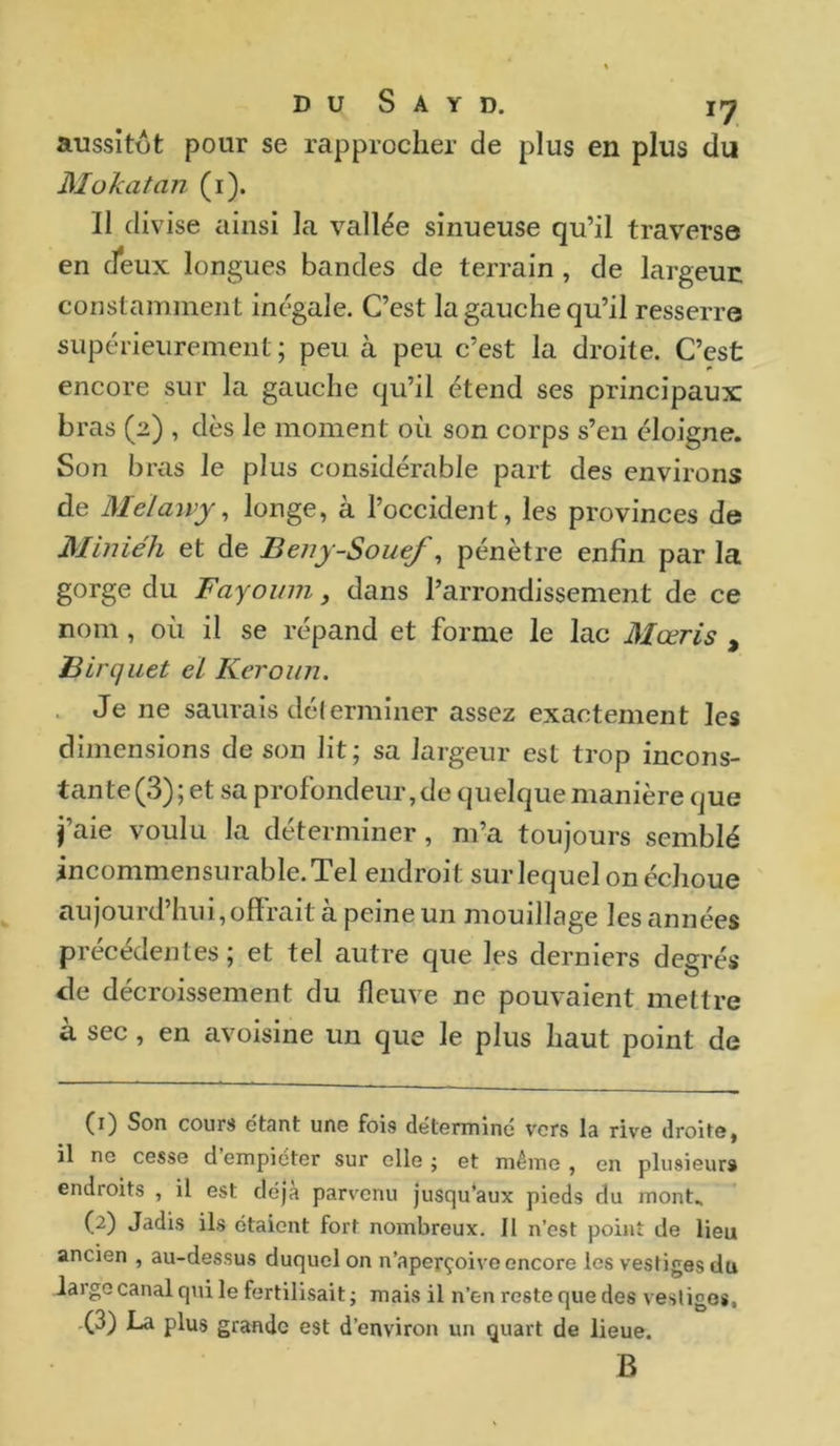 aussitôt pour se rapprocher de plus en plus du Moka tan (1). Il divise ainsi la vallée sinueuse qu’il traverse en deux longues bandes de terrain, de largeur constamment inégale. C’est la gauche qu’il resserre supérieurement ; peu à peu c’est la droite. C’est encore sur la gauche qu’il étend ses principaux bras (2) , dès le moment où son corps s’en éloigne. Son bras le plus considérable part des environs de Meïaivy, longe, à l’occident, les provinces de Miniéh et de Beny-Souef, pénètre enfin par la gorge du Fayoum, dans l’arrondissement de ce nom, où il se répand et forme le lac Mœris , Blrquet cl Keroun. Je ne saurais déterminer assez exactement les dimensions de son lit; sa largeur est trop incons- tan te (3); et sa profondeur, de quelque manière que j’aie voulu la déterminer, m’a toujours semblé incommensurable. Tel endroit sur lequel on échoue aujourd’hui,offrait à peine un mouillage les années précédentes; et tel autre que les derniers degrés de décroissement du fleuve ne pouvaient mettre à sec, en avoisine un que le plus haut point de (1) Son cours étant une fois déterminé vers la rive droite, il ne cesse d empiéter sur elle j et même , en plusieurs endroits , il est déjà parvenu jusqu’aux pieds du mont. (2) Jadis ils étaient fort nombreux. Il n’est point de lieu ancien , au-dessus duquel on n’aperçoive encore les vestiges du large canal qui le fertilisait ; mais il n’en reste que des vesliges, .(3) La plus grande est d’environ un quart de lieue. B