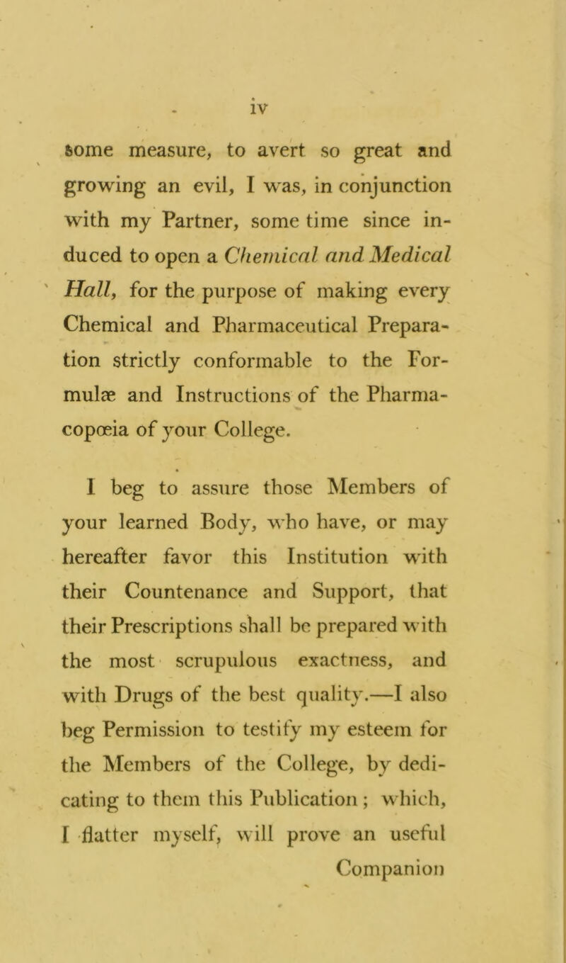 fcome measure, to avert so great and growing an evil, I was, in conjunction with my Partner, some time since in- duced to open a Chemical and Medical Hall, for the purpose of making every Chemical and Pharmaceutical Prepara- tion strictly conformable to the For- mulae and Instructions of the Pharma- copoeia of your College. I beg to assure those Members of your learned Body, who have, or may hereafter favor this Institution with their Countenance and Support, that their Prescriptions shall be prepared with the most scrupulous exactness, and with Drugs of the best quality.—I also beg Permission to testify my esteem for the Members of the College, by dedi- cating to them this Publication ; which, I flatter myself, will prove an useful Companion