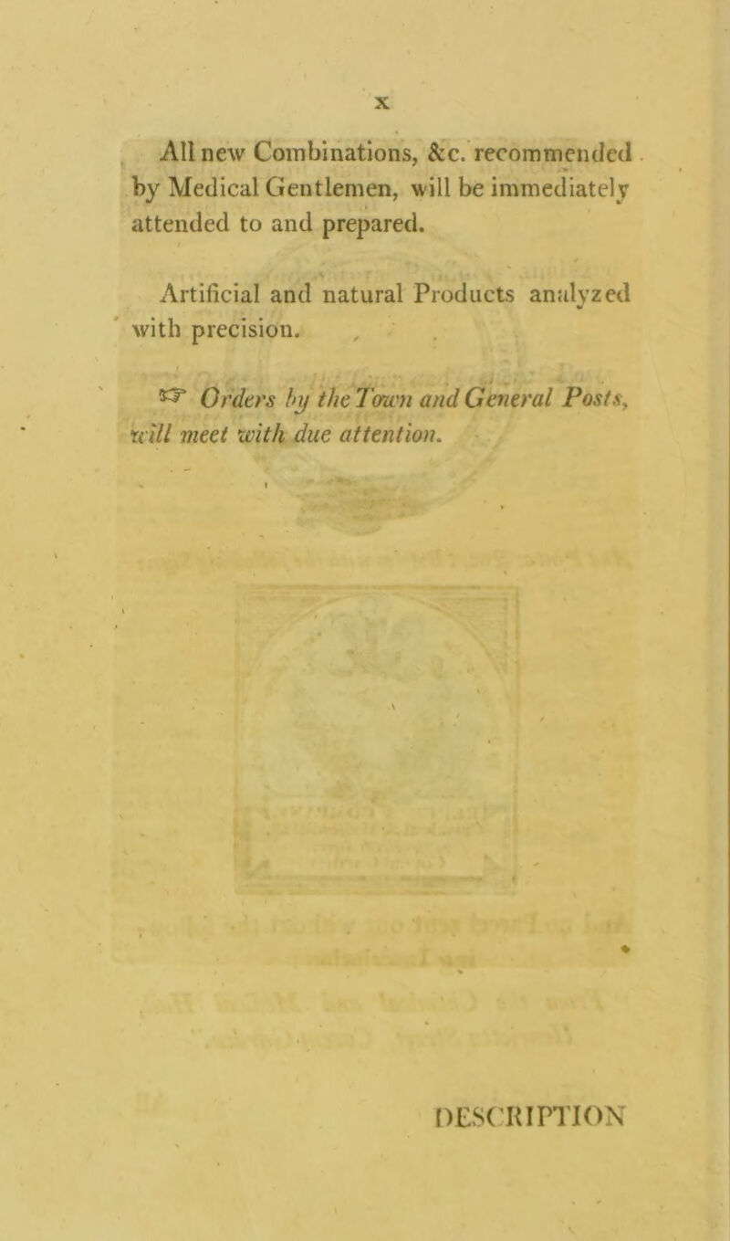 All new Combinations, &c. recommended by Medical Gentlemen, will be immediately attended to and prepared. i Artificial and natural Products analyzed with precision. , • , , J . • . ^ Orders by the Town and General Posts, u til meet with due attention. V ♦ DESCRIPTION \