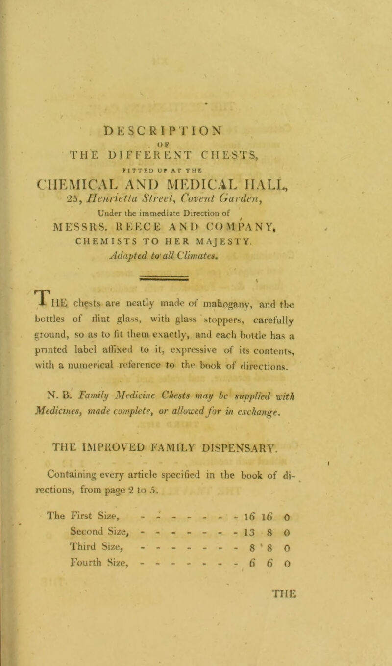 DESCRIPTION . O P THE DIFFERENT CIIESTS, FITTED UP AT THE CHEMICAL AND MEDICAL HALL, 25, Henrietta Street, ('event Garden, Under the immediate Direction of MESSRS. REECE AND COMPANY, CHEMISTS TO HER MAJESTY. Adapted tv all Climates. The chests are neatly made of mahogany, and the bottles of dint glass, with glass stoppers, carefully ground, so as to fit them exactly, and each bottle has a printed label affixed to it, expressive of its contents, with a numerical reference to the book of directions. N. B. Family Medicine Chests may be supplied with Medicines, made complete, or allowed for in exchange. THE IMPROVED FAMILY DISPENSARY. Containing every article specified in the book of di- rections, from page 2 to 5. The First Size, - -- -- -- l6l6 0 Second Size, - -- -- -- 13 80 Third Size, 8*80 Fourth Size, 6 6 0 I