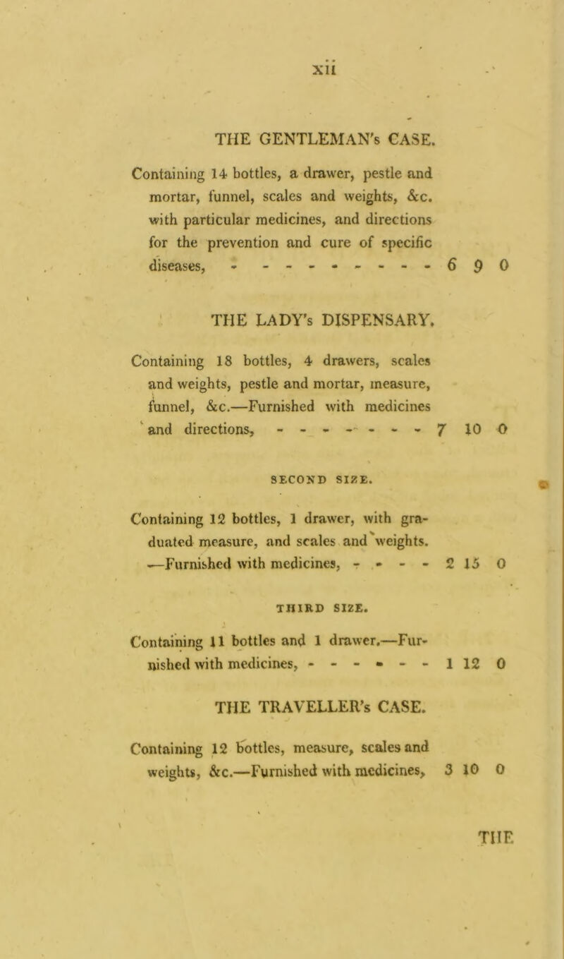 THE GENTLEMAN'S CASE. Containing 14 bottles, a drawer, pestle and mortar, funnel, scales and weights, &c. with particular medicines, and directions for the prevention and cure of specific diseases, - -------- THE LADY's DISPENSARY. Containing 18 bottles, 4 drawers, scales and weights, pestle and mortar, measure, funnel, &c.—Furnished with medicines and directions, - SECOND SIZE. Containing 12 bottles, 1 drawer, with gra- duated measure, and scales and weights. —Furnished with medicines, - - - - THIRD SIZE. Containing 11 bottles and 1 drawer.—Fur- nished with medicines, ------ THE TRAVELLER'S CASE. 6 9 0 10 O 15 0 12 0 Containing 12 bottles, measure, scales and weights, &c.—Furnished with medicines, 3 10 0