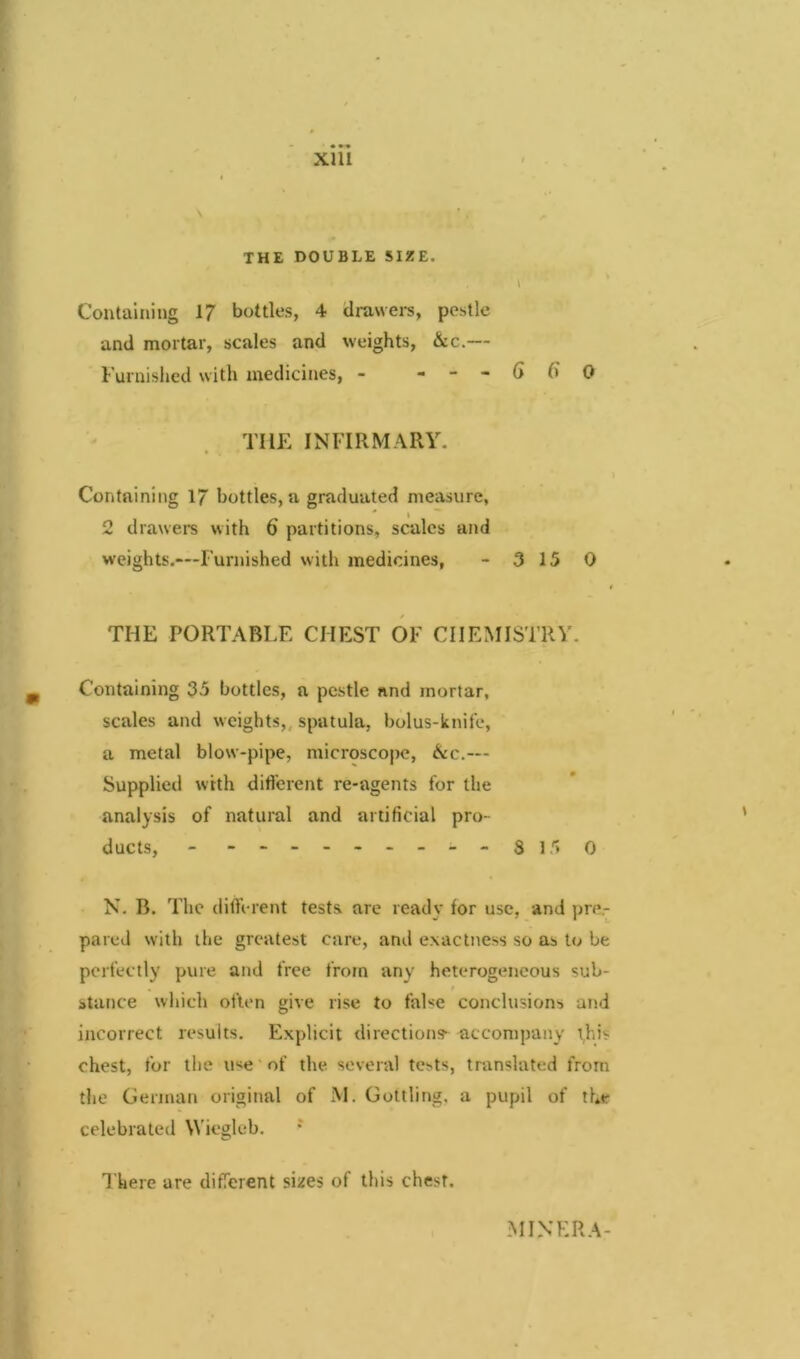 THE DOUBLE SIZE. i Containing 17 bottles, 4 drawers, pestle and mortar, scales and weights, &c.— Furnished with medicines, - - - - 6 6 0 THE INFIRMARY. Containing 17 bottles, a graduated measure, 2 drawers with 6 partitions, scales and weights.—Furnished with medicines, - 3 15 0 THE PORTABLE CHEST OF CHEMISTRY. Containing 35 bottles, a pestle nnd mortar, scales and weights, spatula, bolus-knife, a metal blow-pipe, microscope, &c.— Supplied with different re-agents for the analysis of natural and artificial pro- ducts, - --------- 8150 N. B. The different tests are ready for use, and pre.- pared with the greatest care, and exactness so as to be perfectly pure and free from any heterogeneous sub- # stance which often give rise to false conclusions and incorrect results. Explicit directions- accompany this chest, for the use of the several tests, translated from the German original of M. Gottling, a pupil of the celebrated Wiegleb. There are different sizes of this chest. MIXERA-