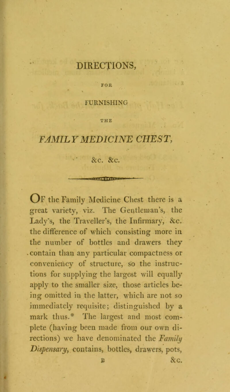 FOR '/ * FURNISHING THE FAMIL Y MEDICINE CHEST ' ’ &c. &c. — nniii i nr| linn Of the Family Medicine Chest there is a great variety, viz. The Gentleman’s, the Lady's, the Traveller’s, the Infirmary, &c. the difference of which consisting more in the number of bottles and drawers they • contain than any particular compactness or conveniency of structure, so the instruc- tions for supplying the largest will equally apply to the smaller size, those articles be- ing omitted in the latter, which are not so immediately requisite; distinguished by a mark thus.* The largest and most com- plete (having been made from our own di- rections) we have denominated the Family Dispensary, contains, bottles, drawers, pots, b &c.