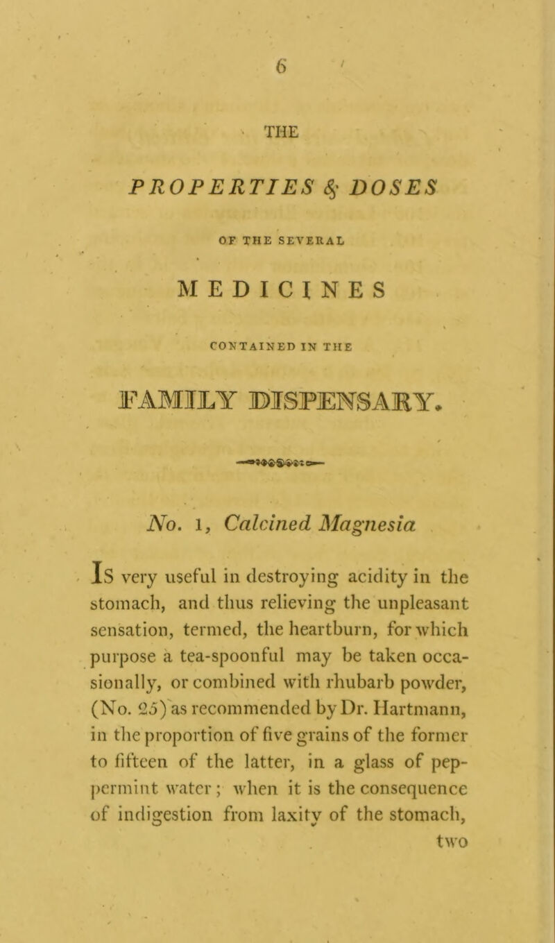 • THE PROPERTIES <$• DOSES OF THE SEVERAL MEDICINES CONTAINED IN THE FAMILY BI3PENSAKY. No. l, Calcined Magnesia Is very useful in destroying acidity in the stomach, and thus relieving the unpleasant sensation, termed, the heartburn, for which purpose a tea-spoonful may be taken occa- sionally, or combined with rhubarb powder, (No. 25) as recommended by Dr. Hartmann, in the proportion of five grains of the former to fifteen of the latter, in a glass of pep- permint water; when it is the consequence of indigestion from laxity of the stomach, two