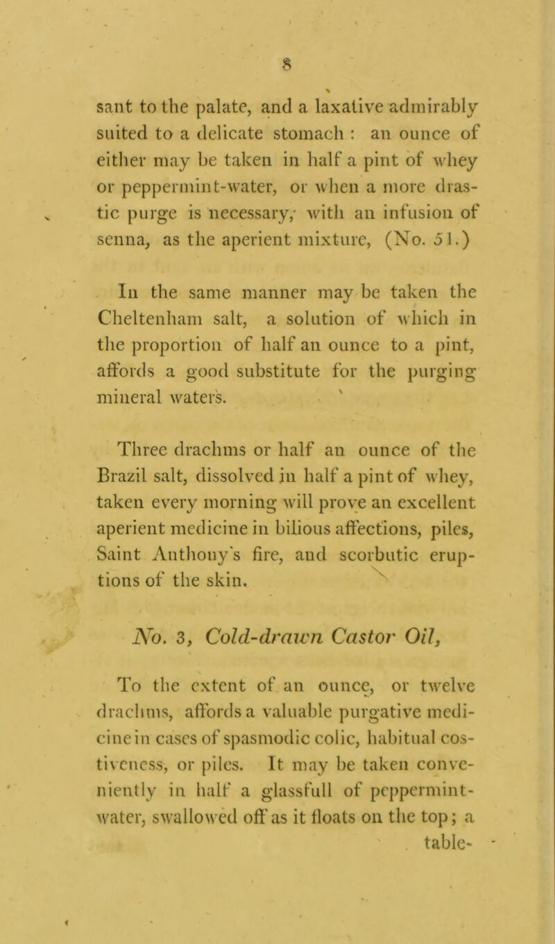 sant to the palate, and a laxative admirably suited to a delicate stomach : an ounce of either may be taken in half a pint of whey or peppermint-water, or when a more dras- tic purge is necessary,- with an infusion of senna, as the aperient mixture, (No. 51.) In the same manner may be taken the Cheltenham salt, a solution of which in the proportion of half an ounce to a pint, affords a good substitute for the purging mineral waters. Three drachms or half an ounce of the Brazil salt, dissolved in half a pint of whey, taken every morning will prove an excellent aperient medicine in bilious affections, piles, Saint Anthony's fire, and scorbutic erup- tions of the skin. No. 3, Cold-drawn Castor Oil, To the extent of an ounce, or twelve drachms, affords a valuable purgative medi- cine in cases of spasmodic colic, habitual cos- tivcuess, or piles. It may be taken conve- niently in half a glassfull of peppermint- water, swallowed oft*as it floats on the top; a table-