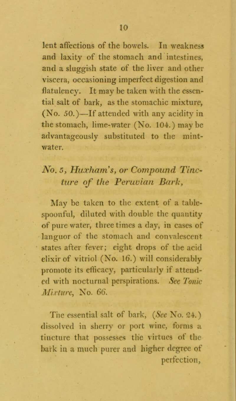 lent affections of the bowels. In weakness and laxity of the stomach and intestines, and a sluggish state of the liver and other viscera, occasioning imperfect digestion and flatulency. It may be taken with the essen- tial salt of bark, as the stomachic mixture, (No. 50.)—If attended with any acidity in the stomach, lime-water (No. 104.) maybe advantageously substituted to the mint- water. JYo. 5, Huxhams, or Compound Tinc- ture of the Peruvian Baric, May be taken to the extent of a table- spoonful, diluted with double the quantity of pure water, three times a day, in cases of languor of the stomach and convalescent states after fever; eight drops of the acid elixir of vitriol (No. lb.) will considerably promote its efficacy, particularly if attend- ed with nocturnal perspirations. See Tonic Mixture, No. 66'. The essential salt of bark, (See No. C4.) dissolved in sherry or port wine, forms a tincture that possesses tlie virtues of the bark in a much purer and higher degree of perfection,