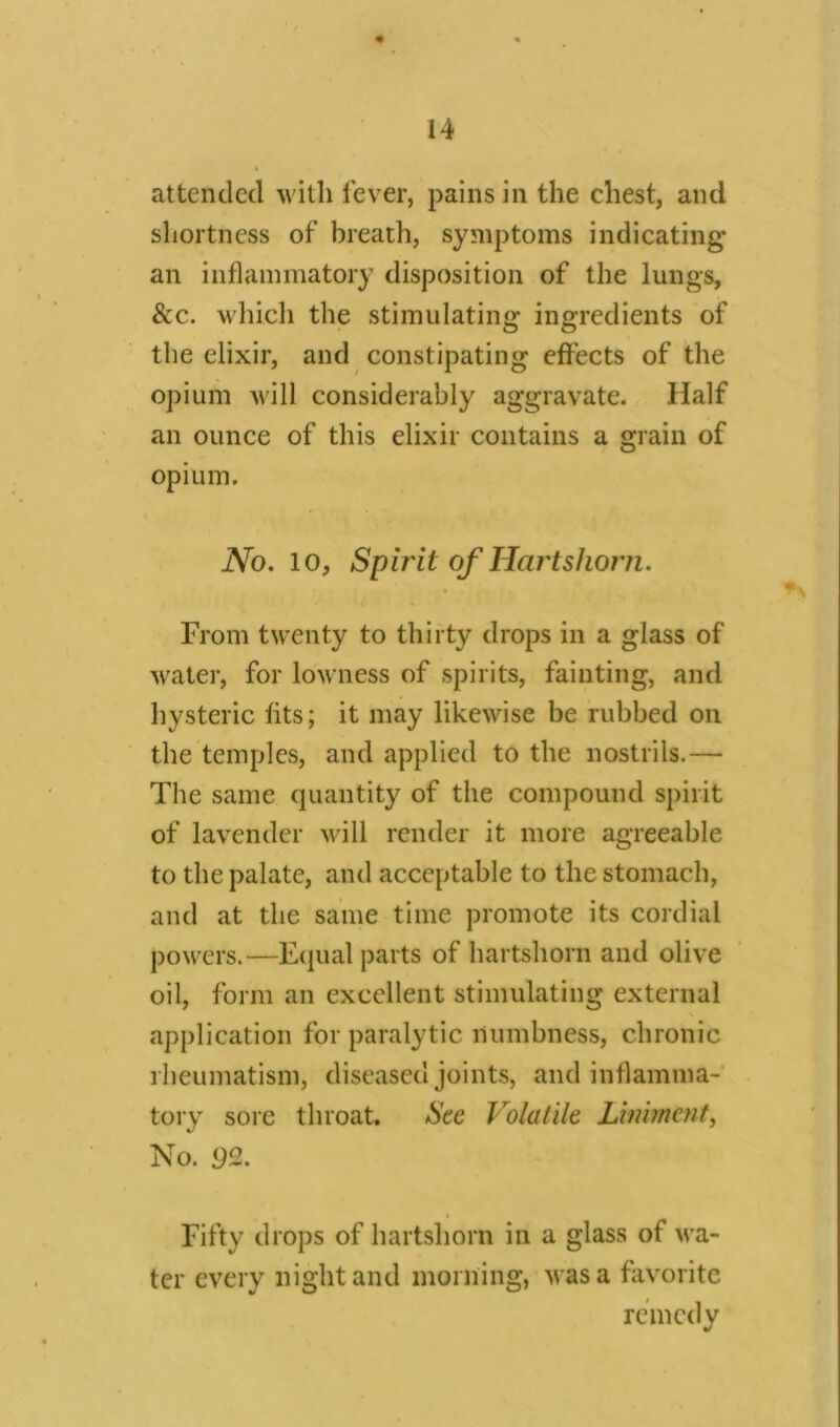 attended with lever, pains in the chest, and shortness of breath, symptoms indicating an inflammatory disposition of the lungs, &c. which the stimulating ingredients of the elixir, and constipating effects of the opium will considerably aggravate. Half an ounce of this elixir contains a grain of opium. No. 10, Spirit of Hartshorn. From twenty to thirty drops in a glass of water, for lowness of spirits, fainting, and hysteric fits; it may likewise be rubbed on the temples, and applied to the nostrils.— The same quantity of the compound spirit of lavender will render it more agreeable to the palate, and acceptable to the stomach, and at the same time promote its cordial powers.—Equal parts of hartshorn and olive oil, form an excellent stimulating external application for paralytic numbness, chronic rheumatism, diseased joints, and inflamma- tory sore throat. See Volatile Liniment, No. 92. Fifty drops of hartshorn in a glass of wa- ter every night and morning, was a favorite remedy