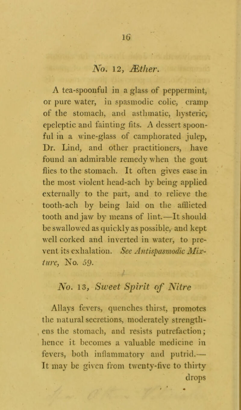 . H. No. 12, JEther. A tea-spoonful in a glass of peppermint, or pure water, in spasmodic colic, cramp of the stomach, and asthmatic, hysteric, epeleptic and fainting fits. A dessert spoon- ful in a wine-glass of camphorated julep, Dr. Lind, and other practitioners, have found an admirable remedy when the gout flies to the stomach. It often gives ease in the most violent head-ach by being applied externally to the part, and to relieve the tooth-ach by being laid on the afflicted tooth and jaw by means of lint.—It should be swallowed as quickly as possible, and kept well corked and inverted in water, to pre- vent its exhalation. See Antispasmodic 1Mix- ture, No. 59. No. 13, Sweet Spirit of Nitre \ Allays fevers, quenches thirst, promotes the natural secretions, moderately strength- , ens the stomach, and resists putrefaction; hence it becomes a valuable medicine in fevers, both inflammatory and putrid.— It may be given from twenty-five to thirty drops