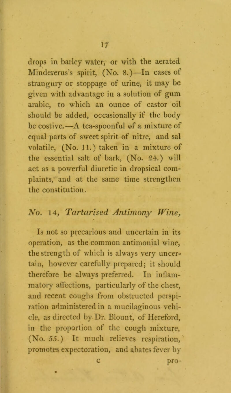 chops in barley water, or with the aerated * Mindererus’s spirit, (No. 8.)—In cases of strangury or stoppage of urine, it may be given with advantage in a solution of gum arabic, to which an ounce of castor oil should be added, occasionally if the body be costive.—A tea-spoonful of a mixture of equal parts of sweet spirit of nitre, and sal volatile, (No. 11.) taken in a mixture of the essential salt of bark, (No. 24.) will act as a powerful diuretic in dropsical com- plaints, and at the same time strengthen the constitution. . - v No. 14, Tartarised Antimony JFine, % Is not so precarious and uncertain in its operation, as the common antimonial wine, the strength of which is always very uncer- tain, however carefully prepared; it should therefore be always preferred. In inflam- matory affections, particularly of the chest, and recent coughs from obstructed perspi- ration administered in a mucilaginous vehi- cle, as directed by Dr. Blount, of Hereford, in the proportion of the cough mixture, (No. 55.) It much relieves respiration, promotes expectoration, and abates fever by c pro-