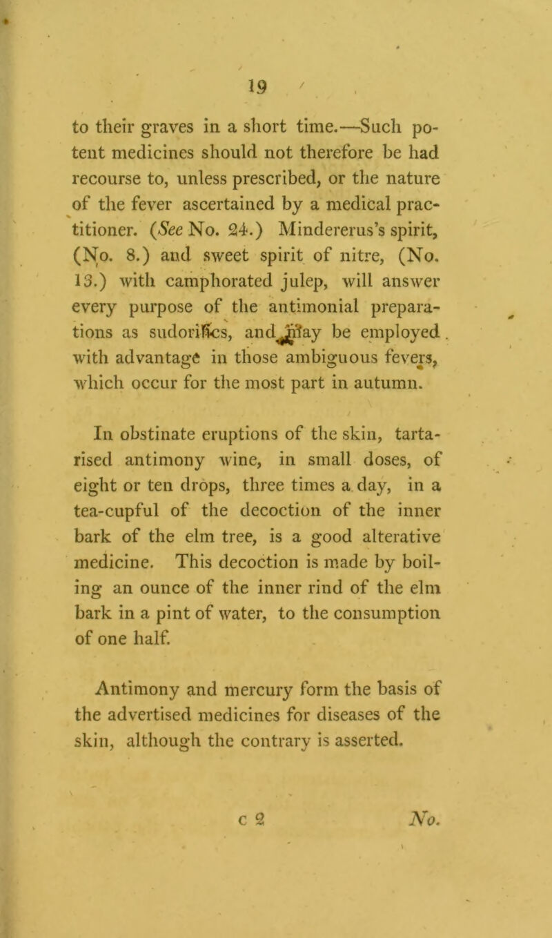 to their graves in a short time.—Such po- tent medicines should not therefore be had recourse to, unless prescribed, or the nature of the fever ascertained by a medical prac- titioner. (See No. 24-.) Mindererus’s spirit, (No. 8.) and sweet spirit of nitre, (No. 13.) with camphorated julep, will answer every purpose of the antimonial prepara- tions as sudorifics, and^^ay be employed with advantage in those ambiguous fevers, which occur for the most part in autumn. In obstinate eruptions of the skin, tarta- rised antimony wine, in small doses, of eight or ten drops, three times a day, in a tea-cupful of the decoction of the inner bark of the elm tree, is a good alterative medicine. This decoction is made by boil- ing an ounce of the inner rind of the elm bark in a pint of water, to the consumption of one half. Antimony and mercury form the basis of the advertised medicines for diseases of the skin, although the contrary is asserted. \