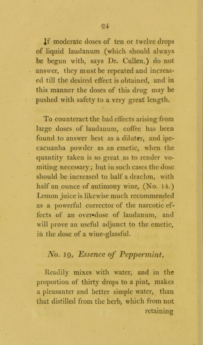 Jf moderate doses of ten or twelve drops of liquid laudanum (which should always be begun with, says Dr. Cullen,) do not answer, they must be repeated and increas- ed till the desired effect is obtained, and in this manner the doses of this drug may be pushed with safety to a very great length. To counteract the bad effects arising from large doses of laudanum, coffee has been found to answer best as a diluter, and ipe- cacuanha powder as an emetic, when the quantity taken is so great .as to render vo- miting necessary; but in such cases the dose should be increased to half a drachm, with half an ounce of antimony wine, (No. 14.) Lemon juice is likewise much recommended as a powerful corrector of the narcotic ef- fects of an ovemlose of laudanum, and will prove an useful adjunct to the emetic, in the dose of a wine-glassful. No. 19, Essence of Peppermint, Readily mixes with water, and in the proportion of thirty drops to a pint, makes a pleasanter and better simple water, than that distilled from the herb, which from not retaining