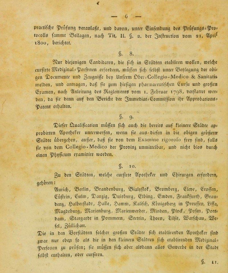 practifd)e Prüfung beranlaßf, unb babon, unter ©infenbuttg beö $rufungö*9>ro* tocolls fairuM Beilagen, nad) Tit. 11. §. 2. ber 3nfiruction bom 2it s2lpn* 1800, berichtet. §. 8. 9?ur biejenigen danbibaten, bie fi'd) in ©tdbfen efabliren wollen, weld;e curftrte DJiebijtnaU $)erfbnen cvforbern, muffen ftd; felbjt unter 33eplegung ber obi* gen <£)ocumcnte unb Bell9n'lTe bei; Unferm Ober?Collegia -Medico 8c Sanitatis melben, unb antragen, baß fie 511m biefigen pf)armaeeutifcf)en @urfu unb großen Spanien, nad; Anleitung bes ^Reglements bom 1. Jcbruar 1798, berffattet wer* ben, ba fic benn auf ben Bericht ber 3mmebiat^omniiffton if>r Qlpprobations* patent erhalten. S. 9. tiefer £luaIiftcation mujfen ftd) and) bie bereitet auf fleinere Stabte ap* probirten QIpotf^eFer unterwerfen, wenn fie aus* biefen in bie obigen großem @tdbte ubergehen, außer, baß fie bon bem Examine rigorofo frep finb, fallet fie bon bem Collegio- Medico ber ^robinj unmittelbar, unb nicht bloet burcf) einen $hhficum ^aminire worben. §. 10. 3u ben ©tdbfen, tbeld;e curftrte Qfpothefer unb Chirurgen erforbern, gehören: Qlurid)/ ^Berlin, 53ranbenburg, s33ialpfiof, 55romberg, dlebe, troffen, (Juffrin, dulm, >Dan$ig, ‘JDuisburg, d'Ibing, Stuben, granffurtß, ©rau# ben$, Ipalberffabt, dpalle, Jamm, Kalifd), Königsberg in Preußen, Fiffa, SDiagbcburg, SRarienburg, SfRarienwerber, SRinben, ^Mocf, ^3ofen, ^ots* baut, ©targarbt in Sommern, Stettin, $horn, Silßt, $8arfchau, ‘ilSe; fei, 3ullid;au. 5)ie in ben $3orftdbten fold;er großen ©fdbfe fid) ctablirenben Qlpothefcr finb \ ^mar nur eben fo als bie in ben fleinern ©tobten ftd) ctablirenben 3Rebi$inaU eperfonen 51t prüfen; fte muffen fid? aber aisbann alles ©ewerbe in ber ©tabt felbff enthalten, ober curjiren. §. 1 j.