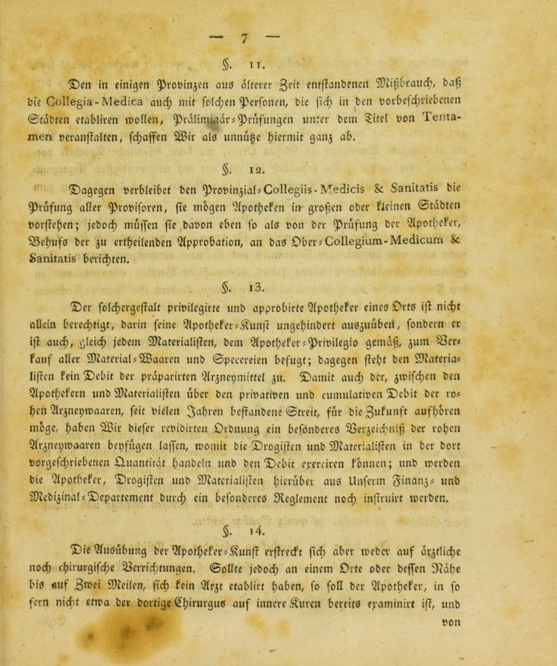 §. IT. Den in einigen ^rotnnjen aus öfterer 3e,f entfianbenen Stttfjbraud), tag bie Collegia-Medica and; mit feieren fßerfonen, bie ftd) in ben oorbefchriebenen ©tobten etobliren motten, ^PräliminärPrüfungen unter bem $ite! Pen Tenta- men peranfialten, fd)affen SBir alö unnu|e hiermit ganj ab. «a Ifv # ft 1 * §. 12. dagegen Pcrbfeibet ben ^robinjiaCCollegiis-Medicis 8c Sanitatis bie Prüfung affer ^robiforen, fte mögen Apothefen im großen ober deinen ©tobten borfTef?en; jebod) muffen ft'e babon eben fo afö bott ber ^Prüfung bev Apothefer, SSebufö ber $u ertfjeifenben Approbation, an baö .Ober * Collegium-Medicum 8c Sanitatis berichten. §. i3. k v 5 fei Der fofd)ergcj7aIt pribifegirte unb approbirte Apotl;efer eincö Orte iff nicht allein berechtigt, barin feine Apothefer?^unjt ungehinbert aue^uüben, fonbern er ift aud), gleich jebem SQZateriafifien, bem Apothefer s^rtoilegio gemdg, junt Ver* fauf aller 3)iaterial?(28aaren unb ©pecereien befugt; bagegen fleht ben Sttlateria* liften fein 'Debit ber praparirten Arjnepmittel 3m Damit auch ber, jmifchen ben Aporf;efern unb SDiateriaüffen über ben pribatiben unb cumulatiben Debit ber ro* l)en Argnepmaaren, feit bielen Jahren beftanbene ©treit, für bie 3u^utlft oufhoren möge, fyaben *28 ir biefer rebibirten Orbnung ein befönbereö Vergeich»i£ ber rof?cn Argnepmoaren bepfügen laffen, monüt bie Drogifien unb Sttaterialiften in ber bort borgefchriebenen Otuanfitdt ^anbeltt unb ben Debit eperaren Tonnen; unb irerben bie Apothefer, Drogifien unb Sttlatcrialiften herüber aus Unferm Jinang* unb Sftebiginal? Departement burd) ein befönbereö Reglement nod; inftruirt merben. « • • * * * • 4' * \ S* 14. Die Ausübung ber Apothefer*^unfl erffreeft ftef) aber roebcv auf ärztliche nod) chirurgifd;e Verrichtungen, ©ollte jebod; an einem Orte ober beffen 9?dbe bis auf Jmei Steifen, ftd) fein Argt etablirt hoben, fo foll ber Apothefer, in fo fern nicht etma ber bortige ßthirurguö ouf innere .^uren bereits epaminirt ifl, unb pon