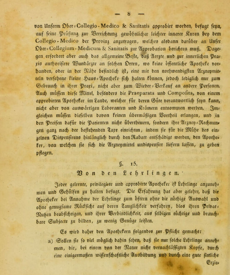 pon Unfenn Ober*Collegio-Medico 8c Sanitatis (ipprobirf worben, befugt fepn, auf feine Prüfung $ur Verrichtung gewöhnlicher leichter innerer &urtn bep bem Collegio - Medico ber ^Preoinj anjutragen, welches aisbann barüber an Unfer Ober* Collegium* Medicum Sc Sanitatis $ur Approbation berichten muß. 'Oage* gen erforbert aber auch bas allgemeine Veffe, baß'Slerjte unb $ur innerlichen *Pra* pib authorifirte ‘PÖunbdrjte an folchen Orten, wo feine öffentliche 5lpothefe por* hanben, ober in ber 9Rabe beftnblich ift, eine mit ben nothwenbigffen Qlrjnepmit* rein Perfeheite fl eine £au0* 21pothefe fi'ch halten fonnen, jeboch lebiglich nur $um ©ebraucf) in ihrer ^rapi, nicht aber jum lieber *Verf auf an anbere J)erfonen. 51uch muffen biefe Sftittel, befOnbers bie Praeparata unb Compofita, pon einem approbirten Qlpotßefer im Lanbe, welcher für beren 0ute Perantwortlich fepn fann, nicht aber Pon auswärtigen Laboranten unb Kramern entnommen werben. 3m# gleichen muffen biefelben bapon feinen übermäßigen Vortheil erlangen, unb in ben greifen bafur bie Patienten nicht ubertheuern, fonbern ihre 9trjnep*SKe<hmin# gen gan<$ nach ber beffeßenben $ape einrichten, inbem fte für bie Sttühe bes ein? feinen ® iefpenftrenö hinlänglich burch ben Rabatt entjchabigf werben, ben Qlpothe* fer, pon welchen fte ftch bie Qlrjnepmittel unbispenfirt liefern lajfen, $u geben pflegen. §. i5. ®ott Den £e!jr fingen«* 3eber gelernte, pripilegirte unb approbirte Qlpothefer iff Lehrlinge an^unch* men unb 0eh«lfen 511 halfen befugt. 3Dic Erfahrung hat aber gelehrt, baß bie Qfpothefer bei Annahme ber Lehrlinge jum oftern ohne bie nötige Auswahl unb ohne genugfame Siücfftcf)t auf beren $augli<hfeit perfahren, blos ihren $r(Pat* duften beabßchtigen, unb ihrer Verbinblichfetf, aus felbigen tüchtige unb brauch* bare (Snbjcctt 511 bilben, $u wenig ©enüge leiffen. 0S wirb baher ben Slpothefern folgenbeö $wr Pflicht gemacht: a) Sollen fte fo Picl möglich bahin fehen, baß fte nur folche Lehrlinge anneh* men, bie, bei einem Pon ber Statur nicht Pernachlafftgten £opfe, burch eine einigermaßen wijfenfchaftliche Qluöbilbung unb burch eine gute ftrrliche 4