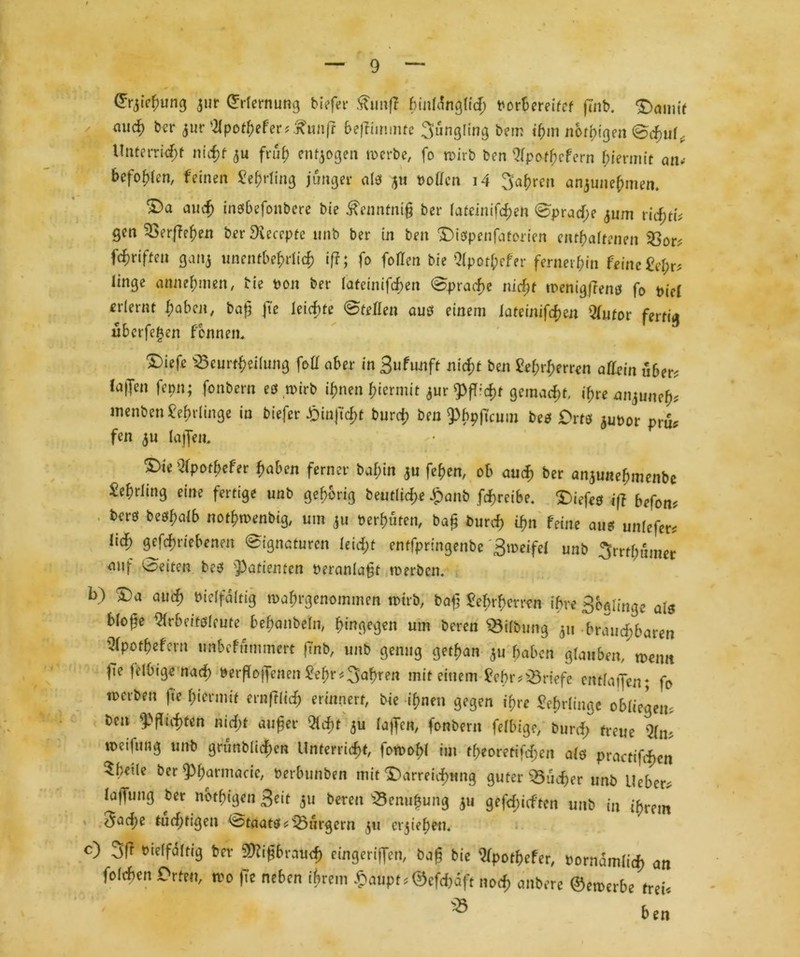 ©rjiefuing aut Erlernung tiefer £un|? f)in(ang[fd; Porbereifcf finb. Damit micf) ber aur s2Ipothefer?£unft befliminre 3ungling bem ihm notigen Schul, Unterricht nuf?f a« früh endogen werbe, fo wirb ben Qfpo^efern hiermit an* befohlen, feinen Lehrling junger al? ju hoffen i4 Sauren anjune^men. ^)a auch inesbefonbere bie ^enntniß ber lateinischen Sprache 511m ricfjrf^ gen 33erf?ehen ber Dicccptc unb ber in beit Dißpenfatcrien enthaltenen 93or; f^riften gaitj unentbehrlich iß; fo follen bie Qipor^efer fernerhin feine &l;r? linge annehmen, bie Pon ber tateinifdjen Sprache niefjt wenigffeno fo t>i'c£ erlernt haben, baß fte leichte Stellen auß einem iateinifcfjcn Qlutot fertig überfein fennem X)iefe iScurt^eilung foll aber in Bufunft nicht ben $ef)rf)mm allein über? (affen femt; fonbern eß wirb ihnen hiermit aur ^fücjt gemalt, ihre aitjune^ tnenben Lehrlinge in biefer ^)tnftcf>t burd; ben ^bpftcum beß Drtß auPor pr& fen au (affen, DieQ(poth*fer haben ferner baf;in au fehen, ob auch ber anaunehmenbe Lehrling eine fertige unb gehörig betuliche Jpanb fcfcreibe. X>iefeö iß befon? berö beöhaib nothwenbig, um au Perhüten, baß burch ihn feine au? unfefer* lief; getriebenen Signaturen leicht entfpringenbe Sweifel unb 3rrth«mer auf Seiten beß Patienten Peranlaßt werben. b) Da auch vielfältig wahrgenommen wirb, baß £ef>rhctren ihre Bedinge als blofte ^rbeitßleute behanbeln, hingegen um beren Gilbung au brauchbaren 3(pofbefcrn unbefummert ftnb, unb genug gethan au haben glauben/ wenn |Te felbige nach »erffoffenen Sehr fahren mit einem febr? Briefe entlaffen; fo werben fte hiermit ernftlid) erinnert, bie ihnen gegen ihre Lehrlinge obliegen, ben Richten nicht außer Qfdfjt 5U laffen, fonbern felbige, burch freue Qfm weifung unb grünblichen Unterricht, fowohl tut theoretifdjen alß practtfd)cn 5hetle ber ^harmacie, Perbunben mit Darreichung guter Bücher unb Ueber? laffung ber notigen Beit au bereit s23enuhuitg au gerieften unb in ihrem 5ad)e tüchtigen Staats ?’üÖlrgern au drehen, c) 3|? Vielfältig ber Mißbrauch cingeriffen, baß bie Wpothefer, Pornämlich an folchen Orten, wo fte neben ihrem £aupt?©cfd)aft noch attbere ©ewerbe frei? ^ ben