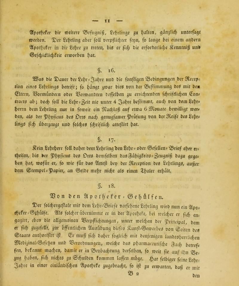 5Tpofhefer bie weitere 33efugniß, Lehrlinge 51t galten, ^art^Hd^ unterfagf werben. 5)er £ehrling aber foll oerpflid;tet fepn, fo lange bei einem anbern 9fpothcfer in bie Se^re 5« treten, bis er ftd) bie erforberliii^e ^etmtruß unb ©eßhidlichfeit erworben f)at. S. 16. $®as bie <£>auer ber £ef)r<3flhl‘c unb bie fonßigen s23ebingimgen ber £Receps tion eines Lehrlings betrift; fo hangt jwar biesf twn ber iBcfrimmung best mit beit (Eltern, Vormünbetn ober Verwanbten bejfelben 311 ertid)tcnben l^riftfidjen @on* tracts ab; bod) foll bie Vefyv-fßeit nie unter 4 3af)re beßimmf, auch t>on bem £ehr* hcrrn bem Lehrling nur in foweit ein sJiad;laß auf etwa 6 SKouate bewilligt wer* ben, als ber ^fjpftcitö bcs Orrs nad) genugfamcr Prüfung t>on berSteife bes £e£r* lings fid) überzeugt unb foldjes fi^riftlid; atteflirt fjat. & 17* ^ein £ehrherr foll baljer bem Lehrling ben £ef)r* ober ©efellen* lÖrief eher en feilen, bis ber 9>f)p(truet beb Orts bemfelben baö 3*df)igf'eite!?3eu3n^ ba^u gege? ben f}at, wofür er, fo wie für bas Qltteft bep ber 9iecepfion bes Lehrlings, außer bem ©tempel* Papier, an ©elbe mehr nicht als eiucn 5f)öler erhalt. §. 18. ^5on ben &poifjefer=@eljöffcru ^er fold)ergeftalt mit bem &hr?Vriefe Perfehene Beinling wirb nun ein Qtpts tfyefcr*®ebülfe. QllS folcf)er übernimmt er in ber Qipotf?efe, bei welcher er {Ich cm gagivt, eben bie allgemeinen Verpflichtungen, unter wc(d;en ber 'Principal, bem er ftd) jugefellt, $ur öffentlichen Ausübung biefeö £unß;©ewerbes oon Seiten bcs Staats autborrfirt iß ©r muß ftch ba$er fogleich mit benjenigen lanbesherrlid)en 9ftebijinab©efef3en unb Vetorbnungen, welche bas pbarmaccutifche gach betreff fen, befannt machen, bamtt er in 33cobad;tung berfelben, fo weit fte auf ihi Ve* 511g haben, ftch nichts 311 @d)ufbcn fommen lafTen möge. £at felbigcr feine £ebr< 3abre in einer cinldnbifc^en 5lpoff)efe 3ugebrad;t, fo iß 311 erwarten, baß er mit