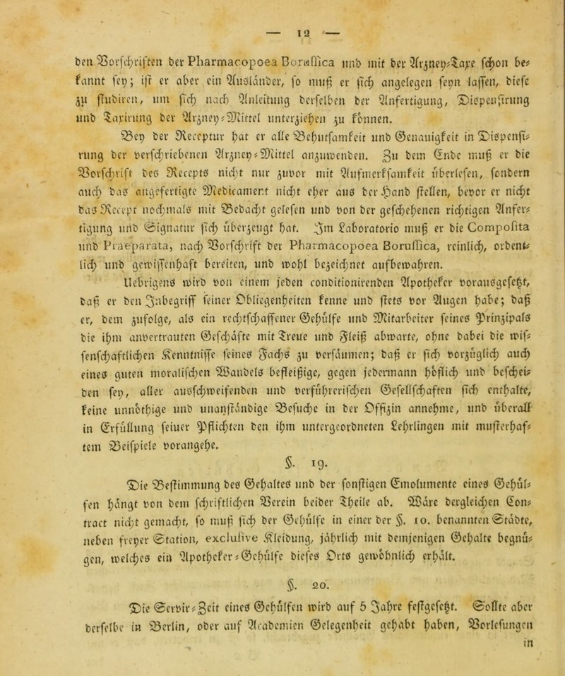 ben^Sorfcßriften bet Pharmac.opoea Boruffica imb mit bet Qlt^tmp^ape fcßoit be* bannt fep; ijr er aber ein Qfuölänber, fo muß er ndp angelegen fepn laßen, biej'e ju ßubircit, um fiel) nach Qlnleihmg berfelben ber Qlnfertigung, fiepen ftrung imb $apirung ber Qlr^neip*Mittel unterbieten }u formen. $3ep ber Sieceptur ßat er alle $3cßutfamfeit unb ©ennuigfeit in XaepcnftV rung ber berfeßtiebenen Qlr^nep Büttel anjuibenben. ßu bem (£nbc muß er bie 33orfdmfr bcö SKeeeptö nirfpt nur jubot mit Qliifmerffamfeit «beriefen, fonbern au dp ba? angefertigte Mebicamer.t niefpt cf>er auö berJjpanb fTeüen, betör er nießt baaSKecepr »odpmaltf mit SBebacßt gelefen unb ton ber gefcJpe^enen richtigen Qfnfer* tißung unb Signatur j'idp überzeugt bat. 5m £aboratorio muß er bie Compofita unb Piaeparata, nadp 33orfcßrift ber Pharmacopoea Borullica, reinlich, orbenfc lidp unb gcibijfeftßaft bereiten, unb wohl bc$cicßnef aufbetbaßren. Uebrigenö wirb t>on einem jeben conbitionirenben Qlpotßcfcr boraudgefefjt, baß er ben 3'nbegriff feiner Obliegenheiten fenne unb ßcts bor Qlugcn b?abe; baß er, bem $ufoIge, als ein redptfeßaffener ©eßulfe unb Mitarbeiter feines fprinjipalö bie ißm anbertrauten ©efdpdftc mit Breite unb §leiß abtbarte, ohne babei bie tbif* fenfcßaftlicßen ^enntniffe feines Jacßö 311 berfdumen; baß er ftcf> borjiiglicß auch eines guten inoralifcßen ^Öanbetö befleißige, gegen jebermann ßoßieß unb befeßei? ben fep, aller auöfcßtbeifenben unb berfußrerifdpen ©efellfcßaftcn ftd) enthalte, feine unnbtbige unb unanfrdnbtge Q3efucf>e in ber Dfß^in anneßme, unb überall in Erfüllung feiner ^Pßicßten ben ißm untergeorbneten £eßrlingen mit mußerßaf? tem 23eifpiele borangeße. 5. 19. £)ie 33eßimmung beö ©eßalteö unb ber fonßigen ©molumenfe eines ©eßüU feti ßdngt ton bem fcßriftlicßen herein beiter $ßeile ab. SXBare berglcicßcn @om tract nidpt gemacht, fo muß fteß ber ©eßulfe in einer ber §. 10. benannten @tdbte, neben fveper Station, exciufive Reibung, jdßtlicß mit bemjenigen ©elpalte begnü* gen, tbelcßes ein Qlpot^efer * ©eßulfe biefes Orts getvbbnlicß crßdlt. §. 20. *£)ie 0erbir?3c^ c‘ncö ©cßulfen tbirb auf 5 3aßre feßgefeßt. 0'oflfc aber berfelbe in Berlin, ober auf trabenden ©clegenbcit geßabt haben, Söorlcfungcn in