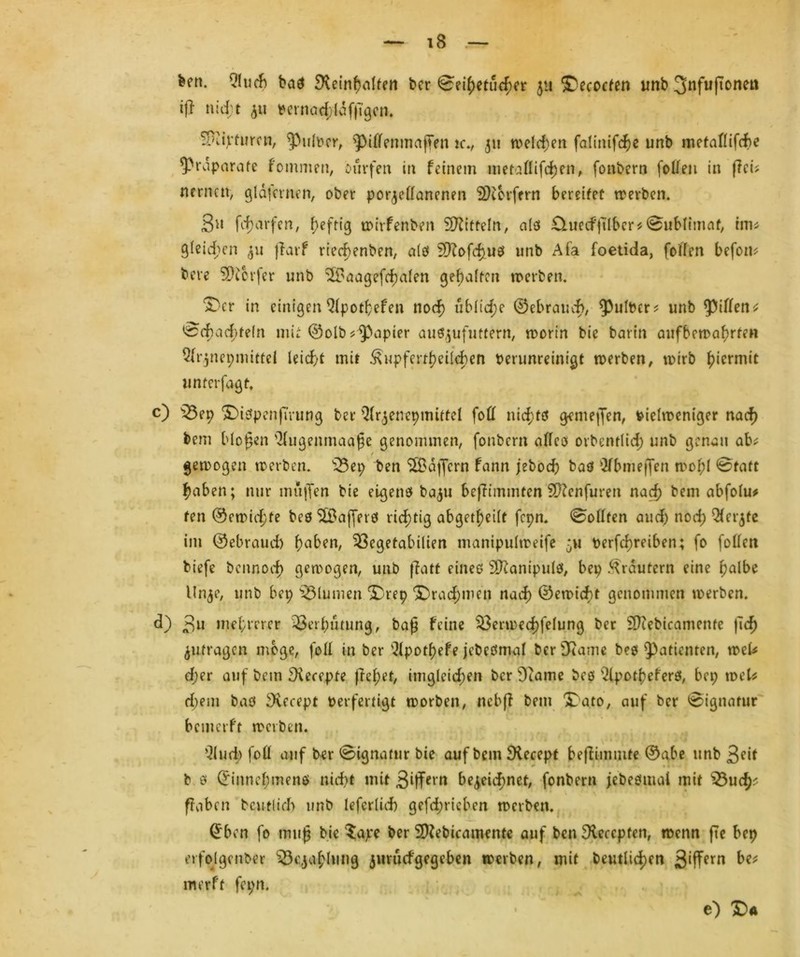 feen. 9!ucb bas beinhalten feer 0eihetucher 511 Decocten unfe 3nfujtonen ijl nid;t ju Vernad;läfjl'gcn. Sföiptumi, ^nlver, 5>if(enmaffen rc., 311 welchen falinifche unfe metaflifd>e ^Präparate f omnien, ourfen in feinem metallifchen, fonfeern foUen in (lei? nernat, gldfcrnen, ofeer porzellanenen SKorfern bereifet werben. S» fc^arfcn, heftig wirfenfeen Spitteln, als £luecf|ilbcr*Sublimat, tun gleiten 311 jfarf rted>enben, a(ö Sftofchus unb Afa foetida, füllen befom feere SDierfer unfe ^Baagefcbalen geraffen werben. Der in einigen Qlpotßefen nod) ublid;e ©ebraud), ^ulfeer? unfe Rillen* 0d>ad;teln mit ©olb Rapier auszufuttern, worin feie fearin aufbewahrfen Qfr^nepmittei leicht mit ^upferrfKilcben verunreinigt werben, wirb hiermit umerjagt, c) s23ep Dispenß'rung feer Qfr^enepmittel foü nichts genießen, vielweniger nach feem bloßen 'llugemnaaße genommen, fonfeern alles orbenrlid; unfe genau ab^ / gemogen werben. s33ep feen SXBdffcrn fann jebod) bas Olbmeffen mcßl @taft haben; nur muffen feie eigene fea^u befTimmten Sftenfuren nach feem abfolu* fen ©erpichte fees $Baffers richtig abget^eilt fepn. Sollten aud) noch ^f^te im ©ebraud) haben, ^öegetabilien manipulweife 511 vertreiben; fo füllen feiefe feennoch gemogen, unfe ffatt eines äftanipulö, bep Krautern eine halbe Un^e, unfe bep Blumen Drep Drachmen nach ©emiebt genommen merfeen. d) 3« mehrerer Verhütung, baß feine $3ermed)felung feer Sftefeicamente ßch Zufragen möge, foll in feer '3(potf>efe jefeeSmal feer 3Rame fees Patienten, wek d;er auf feem becepte imgleichen feer Dcame fees s21porheferö, bep wek d)em feaS becept perfertigt morben, nebff feem Dato, auf feer Signatur bemerft merfeen. Q(ud> foll auf feer 0ignatur feie auf feem becept beßimmte ©abe unfe ßeit fe 0 ©innebmens nicht mit 3‘ffern bezeichnet, fonfeern jefeesmal mit Söucf^ ffaben betulich unfe leferlid) gefd;ricben merfeen. ©ben fo muß feie $ape feer Sbefeicamente auf ben beccpfen, wenn fte bep erfolgcnber Bezahlung zurud'gegeben merfeen, mit betulichen 3‘ffern merft fepn. e) D«