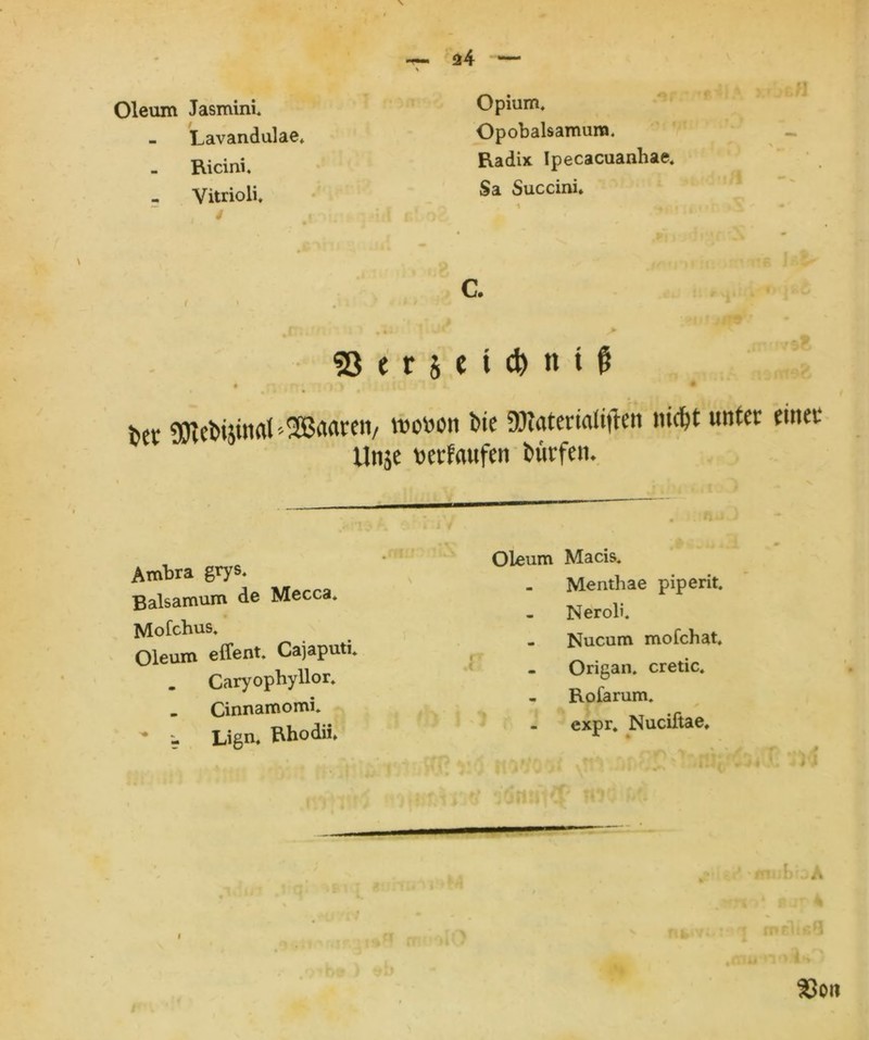 - Lavandulae, Opobalsamura. - Ricini, Radix Ipecacuanhae. Vitrioli. t 4 Sa Succini. * ■ i i c. • ii 9ii) tiur > S3 e r $ e t d) tt t $ bet «metüinat '^Brtaren/ roown Die TOatenaltften nicht unter einet Unje verlaufen Dürfen. Ambra grys, Baisamum de Mecca* Mofchus, Oleum effent. Cajaputi, . Caryophyllor, _ Cinnamomi, - Lign, Hhodii» Oleum Macis, Menthae piperit, Neröli. - Nucum mofchat, Origan, cretic. Rofarum, expr, Nuciftae,