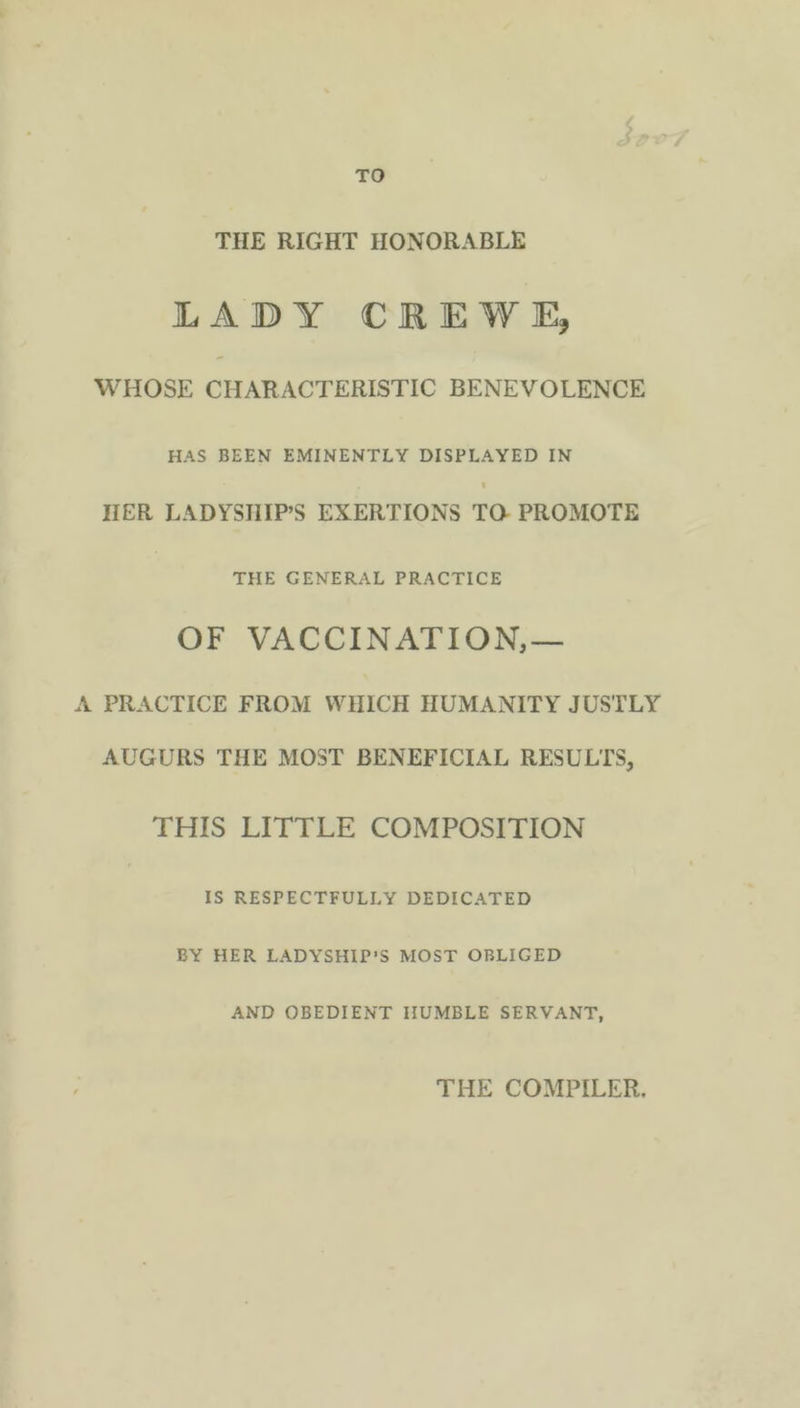 TO THE RIGHT HONORABLE LADY CREWE, WHOSE CHARACTERISTIC BENEVOLENCE HAS BEEN EMINENTLY DISPLAYED IN HER LADYSHIP’S EXERTIONS TO PROMOTE THE GENERAL PRACTICE OF VACCINATION,— A PRACTICE FROM WHICH HUMANITY JUSTLY AUGURS THE MOST BENEFICIAL RESULTS, THIS LITTLE COMPOSITION IS RESPECTFULLY DEDICATED BY HER LADYSHIP’S MOST OBLIGED AND OBEDIENT HUMBLE SERVANT, THE COMPILER,