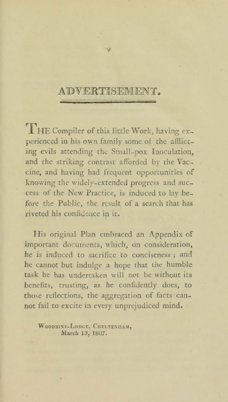 ADVERTISEMENT. Tue Compiler of this little Work, having ex- perienced in his own family some of the afflict- ing evils attending the Small-pox Inoculation, and the striking contrast afforded by the Vac- cine, and having had frequent opportunities of knowing the widely-extended progress and suc- cess of the New Practice, is induced to lay be- fore the Public, the result of a search that has riveted his confidence in it, His original Plan embraced an Appendix of important documents, which, on consideration, he is induced to sacrifice to conciseness ; and he cannot but indulge a hope that the humble task he has undertaken will not be without its benefits, trusting, as he confidently does, to those reflections, the aggregation of facts can- not fail to excite in every unprejudiced mind. Woopsinr-Lovce, Cuertenuam, March 13, 1807.