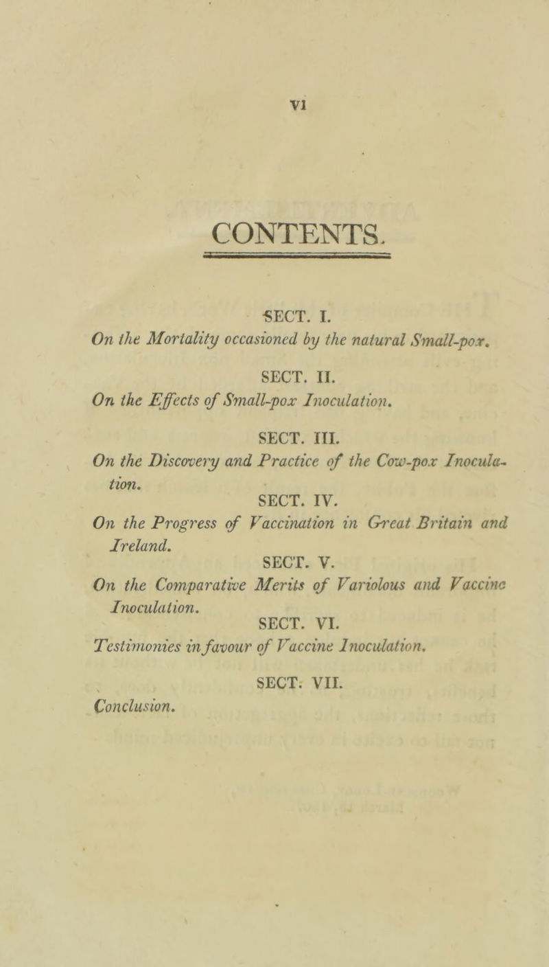 V1 CONTENTS. SECT. I. On the Mortality occasioned by the natural Small-por. SECT. I. On the Effects of Small-pox Inoculation. SECT. III. On the Discovery and Practice of the Cow-pox Inocula- SECT. IV. On the Progress of Vaccination in Great Britain and Ireland. SECT. V. On the Comparative Merits of Variolous and Vaccine Inoculation. SECT. VI. Testimonies in favour of Vaccine Inoculation. | SECT: VIL. Conclusion.