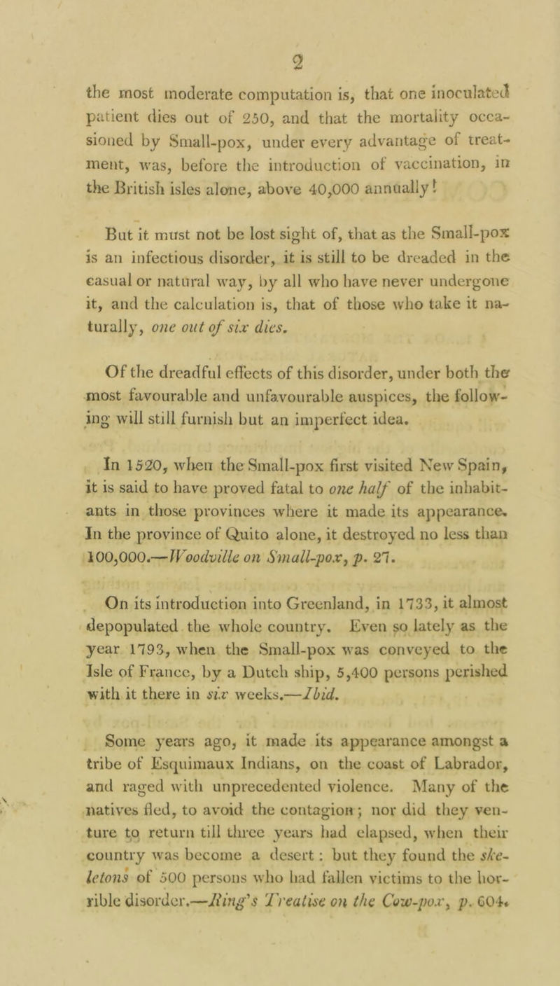 the most moderate computation is, that one inoculated patient dies out of 250, and that the mortality occa~ sioned by Small-pox, under every advantage of treat- ment, was, before the introduction of vaccination, in the British isles alone, above 40,000 annaally! But it must not be lost sight of, that as the Small-pox is an infectious disorder, it is still to be dreaded in the casual or natural way, by all who have never undergone it, and the calculation is, that of those who take it na- turally, one out of six dies. Of the dreadful effects of this disorder, under both the most favourable and unfavourable auspices, the follow- ing will still furnish but an imperfect idea, In 1520, when the Small-pox first visited New Spain, it is said to have proved fatal to one half of the inbabit- ants in those provinces where it made its appearance. In the province of Quito alone, it destroyed no less than /400,000.—W oodwille on Small-pox, p. 27. On its introduction into Greenland, in 1733, it almost ‘depopulated the whole country. Even so lately as the year 1793, when the Small-pox was conveyed to the Isle of France, by a Dutch ship, 5,400 persons perished with it there in szv weeks.—Zbid. _ Some years ago, it made its appearance amongst a tribe of Esquimaux Indians, on the coast of Labrador, and raged with unprecedented violence. Many of the natives fled, to avoid the contagion; nor did they ven- ture to return till three years had elapsed, when their ‘country was become a desert: but they found the she- letons of 500 persons who had fallen yictims to the hor- rible disorder.—Jting’s Treatise on the Cow-pox, p. 604