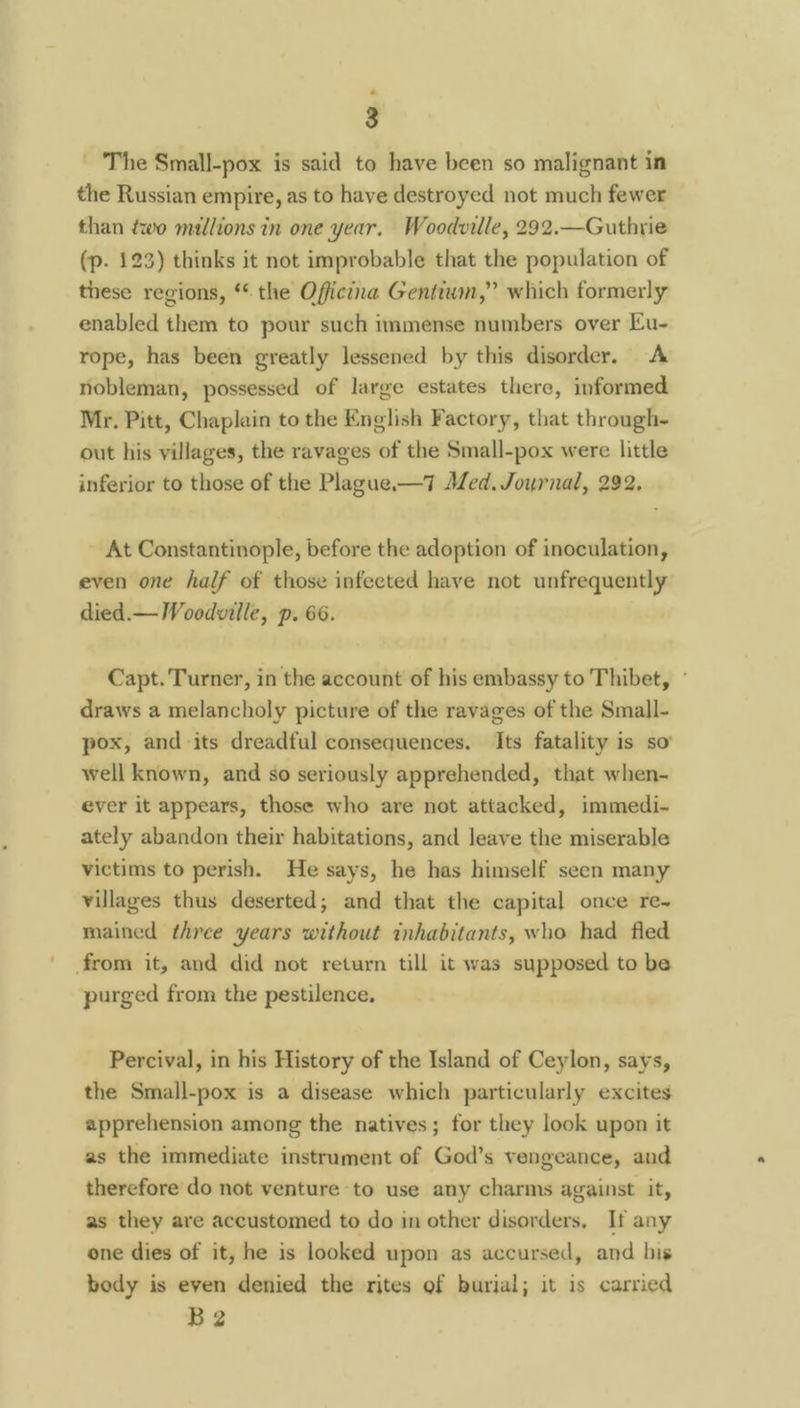 The Small-pox is said to have been so malignant in the Russian empire, as to have destroyed not much fewer than two millions in one year. Woodville, 292.—Guthrie (p. 123) thinks it not improbable that the population of these regions, * the Officina Gentium,” which formerly enabled them to pour such immense numbers over Eu- rope, has been greatly lessened by this disorder. <A nobleman, possessed of large estates there, informed Mr. Pitt, Chaplain to the English Factory, that through- out his villages, the ravages of the Small-pox were little inferior to those of the Plague.—7 Med. Journal, 292, At Constantinople, before the adoption of inoculation, even one half of those infected have not unfrequently died.— Woodville, p. 66. Capt. Turner, in the account of his embassy to Thibet, - draws a melancholy picture of the ravages of the Small- pox, and its dreadful consequences. Its fatality is so’ well known, and so seriously apprehended, that when- ever it appears, those who are not attacked, immedi- ately abandon their habitations, and leave the miserable victims to perish. He says, he has himself seen many villages thus deserted; and that the capital once re-~ mained three years without inhabitants, who had fled from it, and did not return till it was supposed to be purged from the pestilence, Percival, in his History of the Island of Ceylon, says, the Small-pox is a disease which particularly excites apprehension among the natives; for they look upon it as the immediate instrument of God’s vengeance, and therefore do not venture to use any charms against it, as they are accustomed to do in other disorders, If any one dies of it, he is looked upon as accursed, and his body is even denied the rites of burial; it is carried B2