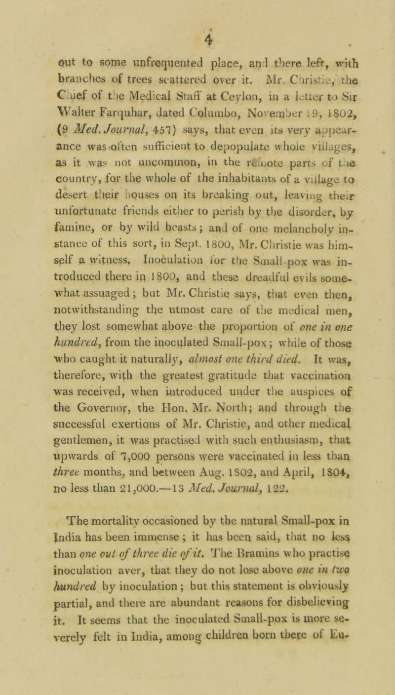 out to some unfrequented place, and there left, with branches of trees scattered over it. Mr. Curistic, the Ciuef of the Medical Staff at Ceylon, in a lettey to Sir Walter Farquhar, dated Columbo, November 19, 1802, (9 Med. Journal, 457) says, that even its very appear- ance was.olten sufficient to depopulate whole villages, as it was not uncommon, in the r€iuote parts of the country, for the whole of the inhabitants of a village to desert their houses on its breaking out, leaving their unfortunate friends either to perish by the disorder, by famine, or by wild beasts; and of one melancholy in-— stance of this sort, in Sept. 1800, Mr. Christie was him- self a witness, Inoculation tor the Sinall.pox was in- troduced there in 1800, and these dreadful evils some- what assuaged; but Mr. Christie says, that even then, notwithstanding the utmost care of the medical men, they lost somewhat above the proportion of one in one hundred, from the inoculated Small-pox; while of those who caught it naturally, almost one third died. It was, therefore, with the greatest gratitude that vaccination was received, when introduced under the auspices of the Governor, the Hon, Mr. North; and through the successful exertions of Mr. Christie, and other medical gentlemen, it was practised with such enthusiasm, that upwards of 7,000 persons were vaccinated in less than three months, and between Aug. 1802, and April, 1804, no less than 21,000.—13 Aled, Journal, 122. The mortality occasioned by the natural Small-pox in India has been immense; it has been said, that no less than one out of three die of it. The Bramins who practise inoculation aver, that they do not lose above one wn (we hundred by inoculation ; but this statement is obviously partial, and there are abundant reasons for disbelieving it. It seems that the inoculated Small-pox is more se- verely felt in India, among children born there of Eu-